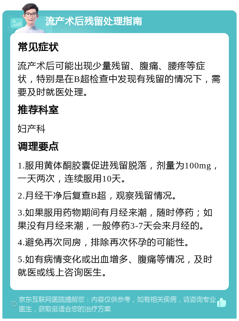 流产术后残留处理指南 常见症状 流产术后可能出现少量残留、腹痛、腰疼等症状，特别是在B超检查中发现有残留的情况下，需要及时就医处理。 推荐科室 妇产科 调理要点 1.服用黄体酮胶囊促进残留脱落，剂量为100mg，一天两次，连续服用10天。 2.月经干净后复查B超，观察残留情况。 3.如果服用药物期间有月经来潮，随时停药；如果没有月经来潮，一般停药3-7天会来月经的。 4.避免再次同房，排除再次怀孕的可能性。 5.如有病情变化或出血增多、腹痛等情况，及时就医或线上咨询医生。