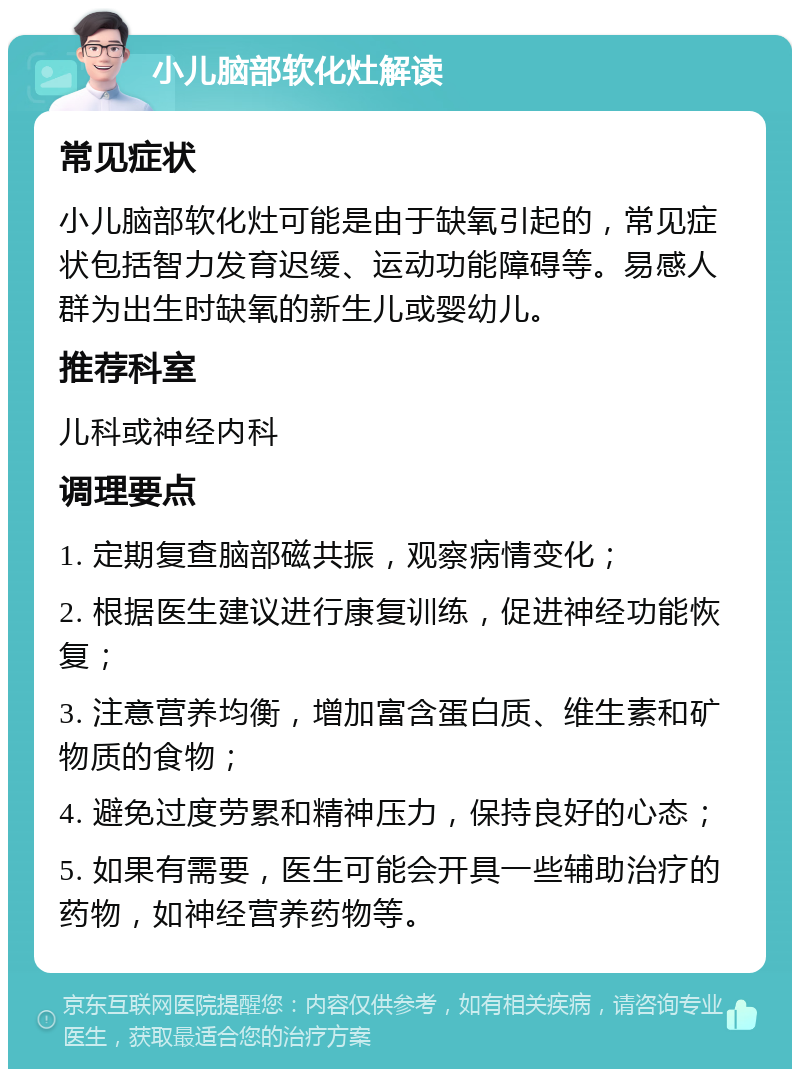 小儿脑部软化灶解读 常见症状 小儿脑部软化灶可能是由于缺氧引起的，常见症状包括智力发育迟缓、运动功能障碍等。易感人群为出生时缺氧的新生儿或婴幼儿。 推荐科室 儿科或神经内科 调理要点 1. 定期复查脑部磁共振，观察病情变化； 2. 根据医生建议进行康复训练，促进神经功能恢复； 3. 注意营养均衡，增加富含蛋白质、维生素和矿物质的食物； 4. 避免过度劳累和精神压力，保持良好的心态； 5. 如果有需要，医生可能会开具一些辅助治疗的药物，如神经营养药物等。