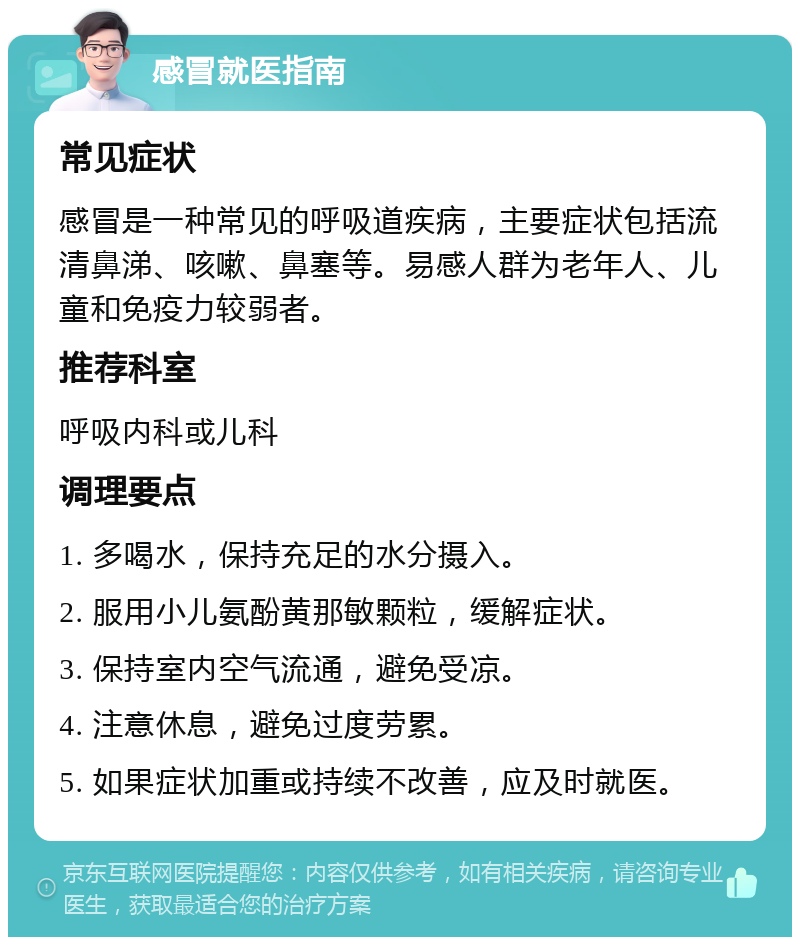 感冒就医指南 常见症状 感冒是一种常见的呼吸道疾病，主要症状包括流清鼻涕、咳嗽、鼻塞等。易感人群为老年人、儿童和免疫力较弱者。 推荐科室 呼吸内科或儿科 调理要点 1. 多喝水，保持充足的水分摄入。 2. 服用小儿氨酚黄那敏颗粒，缓解症状。 3. 保持室内空气流通，避免受凉。 4. 注意休息，避免过度劳累。 5. 如果症状加重或持续不改善，应及时就医。