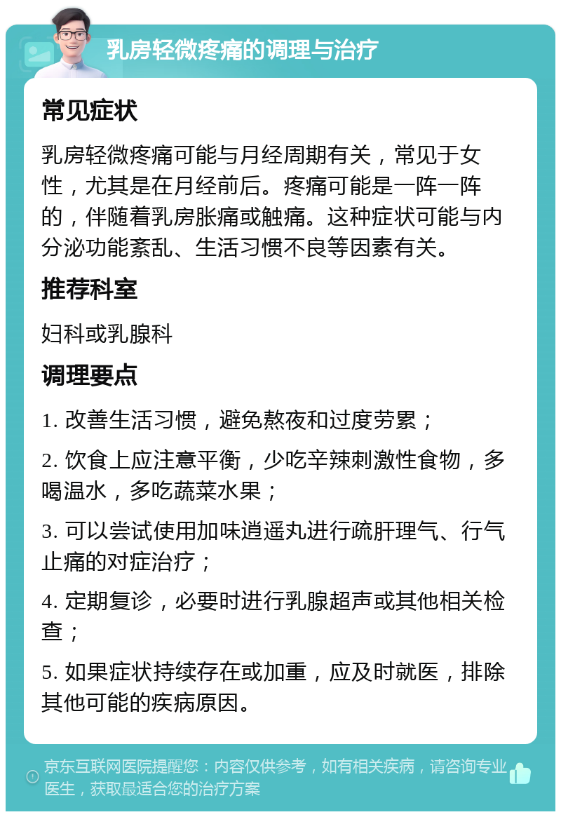 乳房轻微疼痛的调理与治疗 常见症状 乳房轻微疼痛可能与月经周期有关，常见于女性，尤其是在月经前后。疼痛可能是一阵一阵的，伴随着乳房胀痛或触痛。这种症状可能与内分泌功能紊乱、生活习惯不良等因素有关。 推荐科室 妇科或乳腺科 调理要点 1. 改善生活习惯，避免熬夜和过度劳累； 2. 饮食上应注意平衡，少吃辛辣刺激性食物，多喝温水，多吃蔬菜水果； 3. 可以尝试使用加味逍遥丸进行疏肝理气、行气止痛的对症治疗； 4. 定期复诊，必要时进行乳腺超声或其他相关检查； 5. 如果症状持续存在或加重，应及时就医，排除其他可能的疾病原因。