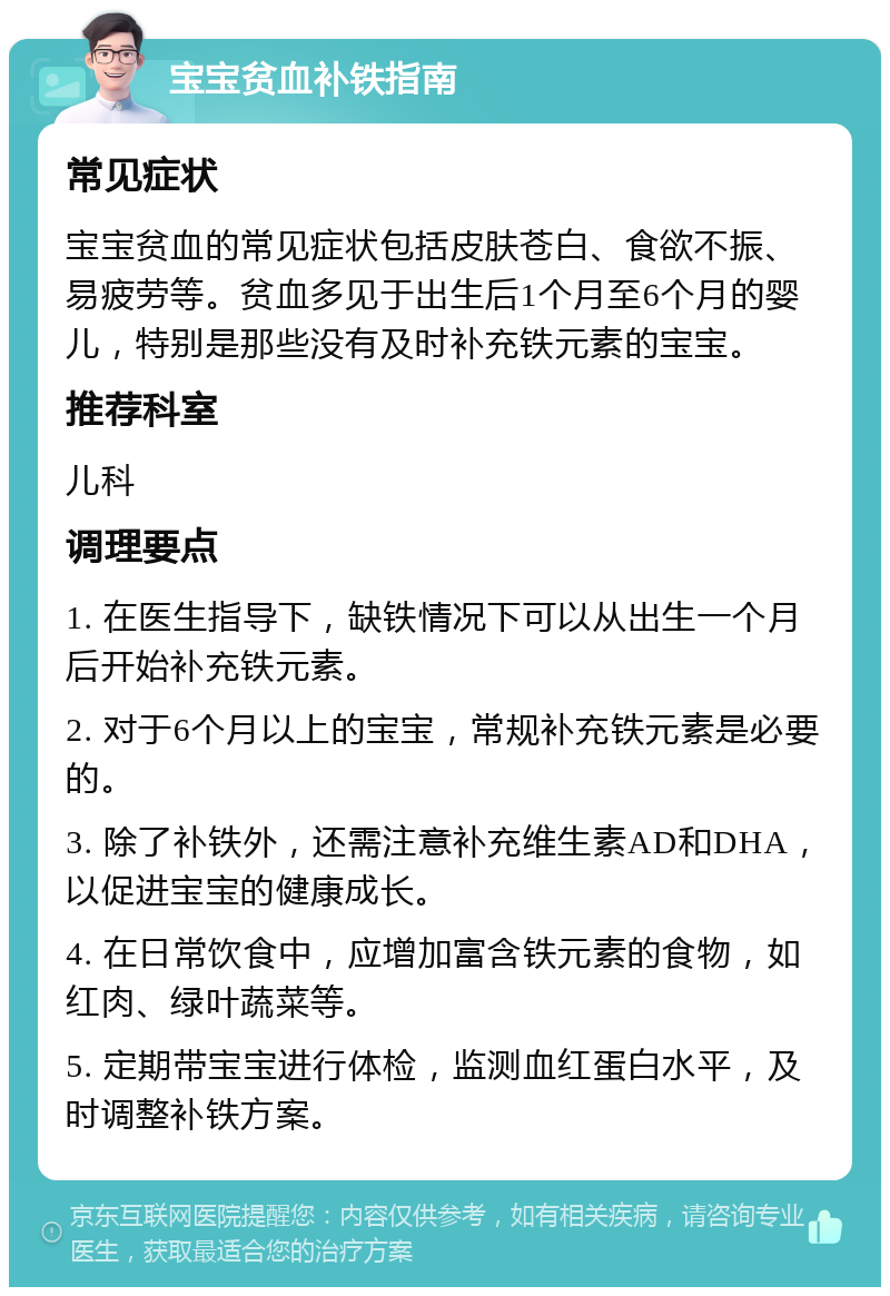 宝宝贫血补铁指南 常见症状 宝宝贫血的常见症状包括皮肤苍白、食欲不振、易疲劳等。贫血多见于出生后1个月至6个月的婴儿，特别是那些没有及时补充铁元素的宝宝。 推荐科室 儿科 调理要点 1. 在医生指导下，缺铁情况下可以从出生一个月后开始补充铁元素。 2. 对于6个月以上的宝宝，常规补充铁元素是必要的。 3. 除了补铁外，还需注意补充维生素AD和DHA，以促进宝宝的健康成长。 4. 在日常饮食中，应增加富含铁元素的食物，如红肉、绿叶蔬菜等。 5. 定期带宝宝进行体检，监测血红蛋白水平，及时调整补铁方案。