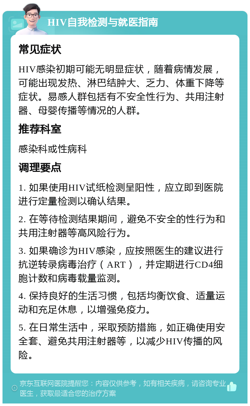 HIV自我检测与就医指南 常见症状 HIV感染初期可能无明显症状，随着病情发展，可能出现发热、淋巴结肿大、乏力、体重下降等症状。易感人群包括有不安全性行为、共用注射器、母婴传播等情况的人群。 推荐科室 感染科或性病科 调理要点 1. 如果使用HIV试纸检测呈阳性，应立即到医院进行定量检测以确认结果。 2. 在等待检测结果期间，避免不安全的性行为和共用注射器等高风险行为。 3. 如果确诊为HIV感染，应按照医生的建议进行抗逆转录病毒治疗（ART），并定期进行CD4细胞计数和病毒载量监测。 4. 保持良好的生活习惯，包括均衡饮食、适量运动和充足休息，以增强免疫力。 5. 在日常生活中，采取预防措施，如正确使用安全套、避免共用注射器等，以减少HIV传播的风险。