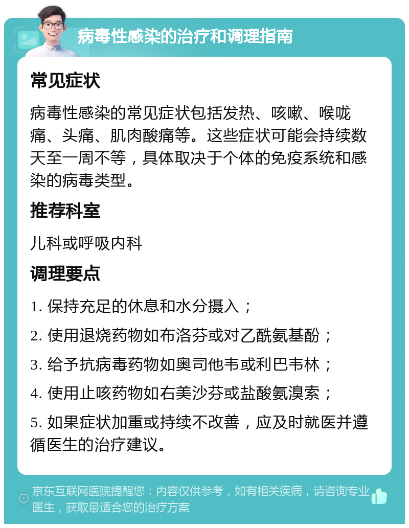 病毒性感染的治疗和调理指南 常见症状 病毒性感染的常见症状包括发热、咳嗽、喉咙痛、头痛、肌肉酸痛等。这些症状可能会持续数天至一周不等，具体取决于个体的免疫系统和感染的病毒类型。 推荐科室 儿科或呼吸内科 调理要点 1. 保持充足的休息和水分摄入； 2. 使用退烧药物如布洛芬或对乙酰氨基酚； 3. 给予抗病毒药物如奥司他韦或利巴韦林； 4. 使用止咳药物如右美沙芬或盐酸氨溴索； 5. 如果症状加重或持续不改善，应及时就医并遵循医生的治疗建议。