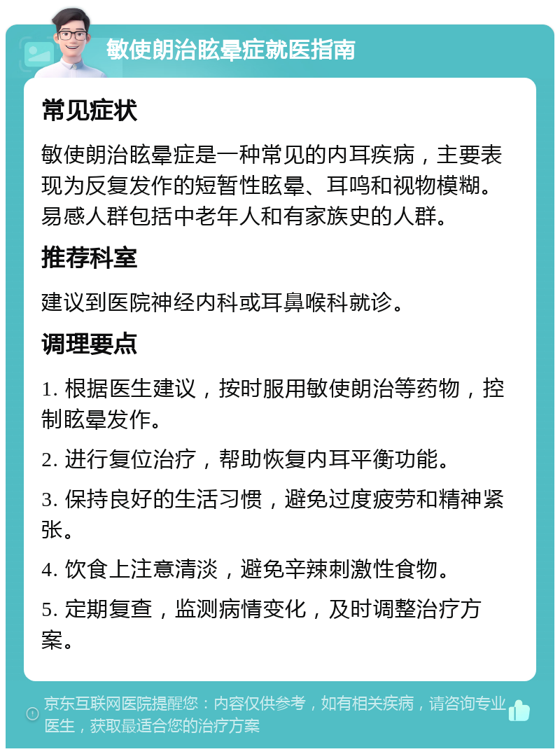 敏使朗治眩晕症就医指南 常见症状 敏使朗治眩晕症是一种常见的内耳疾病，主要表现为反复发作的短暂性眩晕、耳鸣和视物模糊。易感人群包括中老年人和有家族史的人群。 推荐科室 建议到医院神经内科或耳鼻喉科就诊。 调理要点 1. 根据医生建议，按时服用敏使朗治等药物，控制眩晕发作。 2. 进行复位治疗，帮助恢复内耳平衡功能。 3. 保持良好的生活习惯，避免过度疲劳和精神紧张。 4. 饮食上注意清淡，避免辛辣刺激性食物。 5. 定期复查，监测病情变化，及时调整治疗方案。