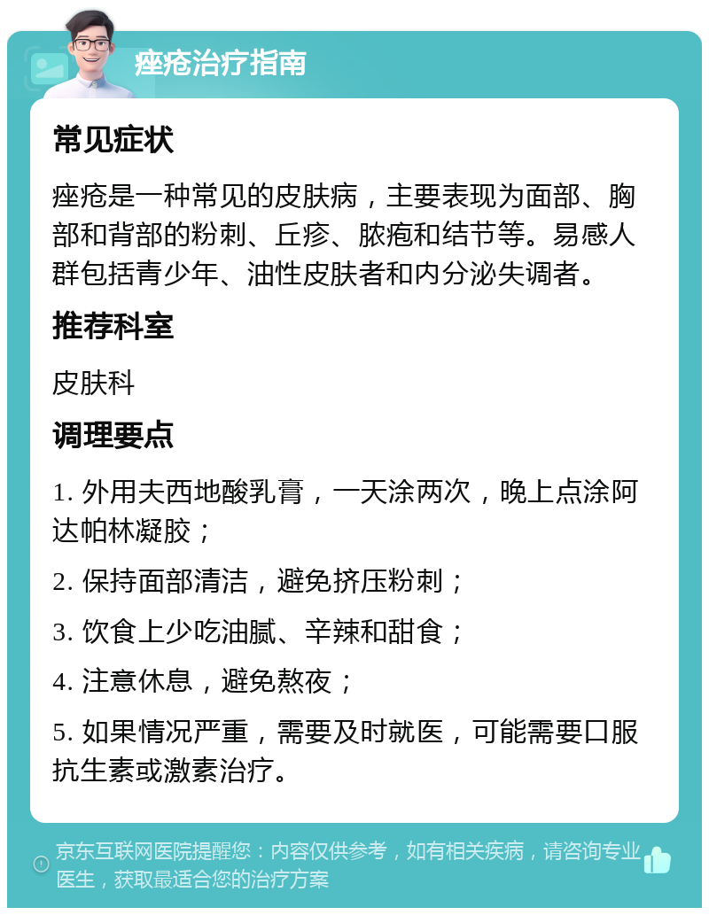 痤疮治疗指南 常见症状 痤疮是一种常见的皮肤病，主要表现为面部、胸部和背部的粉刺、丘疹、脓疱和结节等。易感人群包括青少年、油性皮肤者和内分泌失调者。 推荐科室 皮肤科 调理要点 1. 外用夫西地酸乳膏，一天涂两次，晚上点涂阿达帕林凝胶； 2. 保持面部清洁，避免挤压粉刺； 3. 饮食上少吃油腻、辛辣和甜食； 4. 注意休息，避免熬夜； 5. 如果情况严重，需要及时就医，可能需要口服抗生素或激素治疗。