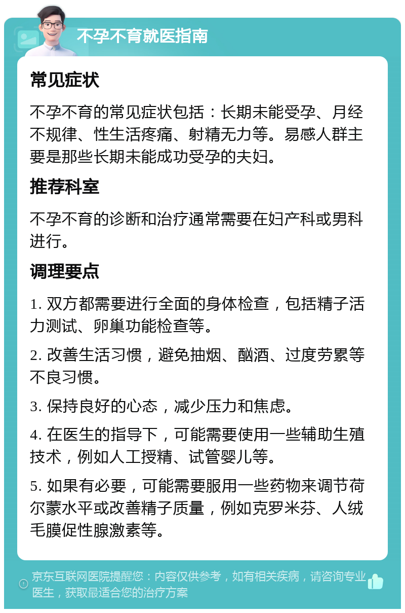 不孕不育就医指南 常见症状 不孕不育的常见症状包括：长期未能受孕、月经不规律、性生活疼痛、射精无力等。易感人群主要是那些长期未能成功受孕的夫妇。 推荐科室 不孕不育的诊断和治疗通常需要在妇产科或男科进行。 调理要点 1. 双方都需要进行全面的身体检查，包括精子活力测试、卵巢功能检查等。 2. 改善生活习惯，避免抽烟、酗酒、过度劳累等不良习惯。 3. 保持良好的心态，减少压力和焦虑。 4. 在医生的指导下，可能需要使用一些辅助生殖技术，例如人工授精、试管婴儿等。 5. 如果有必要，可能需要服用一些药物来调节荷尔蒙水平或改善精子质量，例如克罗米芬、人绒毛膜促性腺激素等。