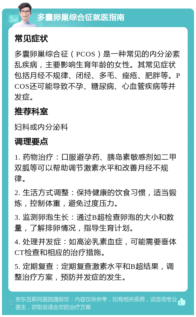 多囊卵巢综合征就医指南 常见症状 多囊卵巢综合征（PCOS）是一种常见的内分泌紊乱疾病，主要影响生育年龄的女性。其常见症状包括月经不规律、闭经、多毛、痤疮、肥胖等。PCOS还可能导致不孕、糖尿病、心血管疾病等并发症。 推荐科室 妇科或内分泌科 调理要点 1. 药物治疗：口服避孕药、胰岛素敏感剂如二甲双胍等可以帮助调节激素水平和改善月经不规律。 2. 生活方式调整：保持健康的饮食习惯，适当锻炼，控制体重，避免过度压力。 3. 监测卵泡生长：通过B超检查卵泡的大小和数量，了解排卵情况，指导生育计划。 4. 处理并发症：如高泌乳素血症，可能需要垂体CT检查和相应的治疗措施。 5. 定期复查：定期复查激素水平和B超结果，调整治疗方案，预防并发症的发生。