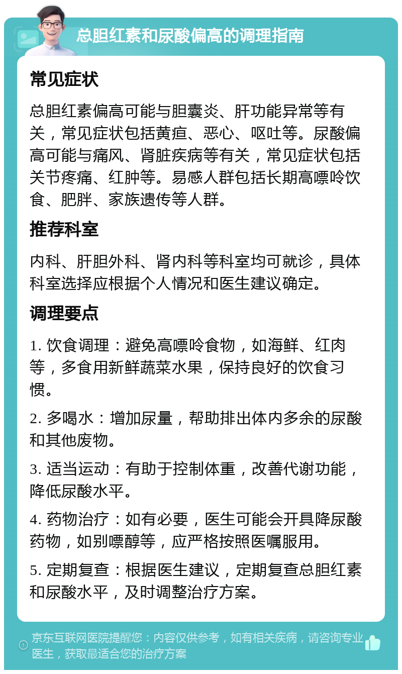 总胆红素和尿酸偏高的调理指南 常见症状 总胆红素偏高可能与胆囊炎、肝功能异常等有关，常见症状包括黄疸、恶心、呕吐等。尿酸偏高可能与痛风、肾脏疾病等有关，常见症状包括关节疼痛、红肿等。易感人群包括长期高嘌呤饮食、肥胖、家族遗传等人群。 推荐科室 内科、肝胆外科、肾内科等科室均可就诊，具体科室选择应根据个人情况和医生建议确定。 调理要点 1. 饮食调理：避免高嘌呤食物，如海鲜、红肉等，多食用新鲜蔬菜水果，保持良好的饮食习惯。 2. 多喝水：增加尿量，帮助排出体内多余的尿酸和其他废物。 3. 适当运动：有助于控制体重，改善代谢功能，降低尿酸水平。 4. 药物治疗：如有必要，医生可能会开具降尿酸药物，如别嘌醇等，应严格按照医嘱服用。 5. 定期复查：根据医生建议，定期复查总胆红素和尿酸水平，及时调整治疗方案。