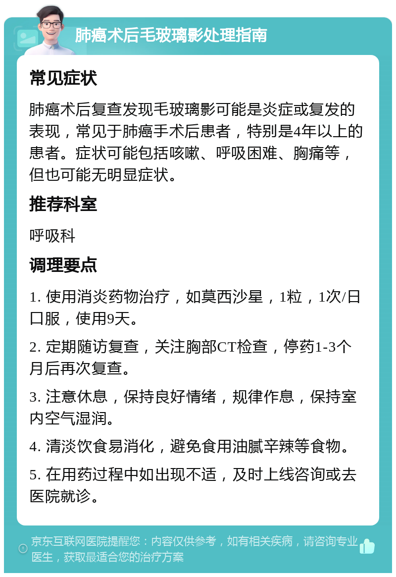 肺癌术后毛玻璃影处理指南 常见症状 肺癌术后复查发现毛玻璃影可能是炎症或复发的表现，常见于肺癌手术后患者，特别是4年以上的患者。症状可能包括咳嗽、呼吸困难、胸痛等，但也可能无明显症状。 推荐科室 呼吸科 调理要点 1. 使用消炎药物治疗，如莫西沙星，1粒，1次/日口服，使用9天。 2. 定期随访复查，关注胸部CT检查，停药1-3个月后再次复查。 3. 注意休息，保持良好情绪，规律作息，保持室内空气湿润。 4. 清淡饮食易消化，避免食用油腻辛辣等食物。 5. 在用药过程中如出现不适，及时上线咨询或去医院就诊。