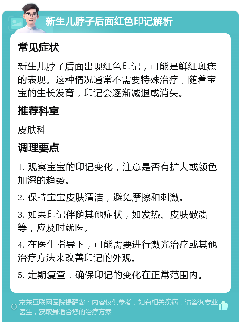 新生儿脖子后面红色印记解析 常见症状 新生儿脖子后面出现红色印记，可能是鲜红斑痣的表现。这种情况通常不需要特殊治疗，随着宝宝的生长发育，印记会逐渐减退或消失。 推荐科室 皮肤科 调理要点 1. 观察宝宝的印记变化，注意是否有扩大或颜色加深的趋势。 2. 保持宝宝皮肤清洁，避免摩擦和刺激。 3. 如果印记伴随其他症状，如发热、皮肤破溃等，应及时就医。 4. 在医生指导下，可能需要进行激光治疗或其他治疗方法来改善印记的外观。 5. 定期复查，确保印记的变化在正常范围内。