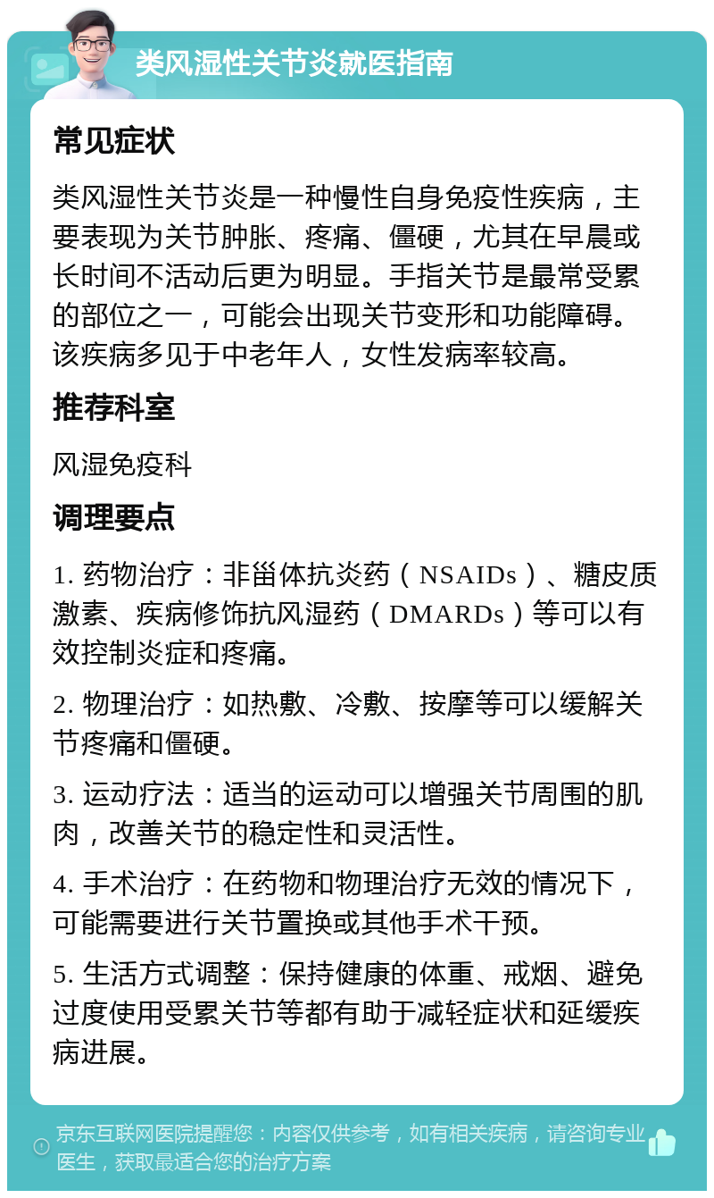 类风湿性关节炎就医指南 常见症状 类风湿性关节炎是一种慢性自身免疫性疾病，主要表现为关节肿胀、疼痛、僵硬，尤其在早晨或长时间不活动后更为明显。手指关节是最常受累的部位之一，可能会出现关节变形和功能障碍。该疾病多见于中老年人，女性发病率较高。 推荐科室 风湿免疫科 调理要点 1. 药物治疗：非甾体抗炎药（NSAIDs）、糖皮质激素、疾病修饰抗风湿药（DMARDs）等可以有效控制炎症和疼痛。 2. 物理治疗：如热敷、冷敷、按摩等可以缓解关节疼痛和僵硬。 3. 运动疗法：适当的运动可以增强关节周围的肌肉，改善关节的稳定性和灵活性。 4. 手术治疗：在药物和物理治疗无效的情况下，可能需要进行关节置换或其他手术干预。 5. 生活方式调整：保持健康的体重、戒烟、避免过度使用受累关节等都有助于减轻症状和延缓疾病进展。