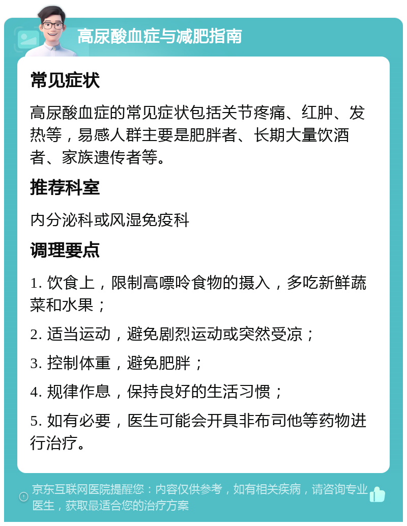 高尿酸血症与减肥指南 常见症状 高尿酸血症的常见症状包括关节疼痛、红肿、发热等，易感人群主要是肥胖者、长期大量饮酒者、家族遗传者等。 推荐科室 内分泌科或风湿免疫科 调理要点 1. 饮食上，限制高嘌呤食物的摄入，多吃新鲜蔬菜和水果； 2. 适当运动，避免剧烈运动或突然受凉； 3. 控制体重，避免肥胖； 4. 规律作息，保持良好的生活习惯； 5. 如有必要，医生可能会开具非布司他等药物进行治疗。