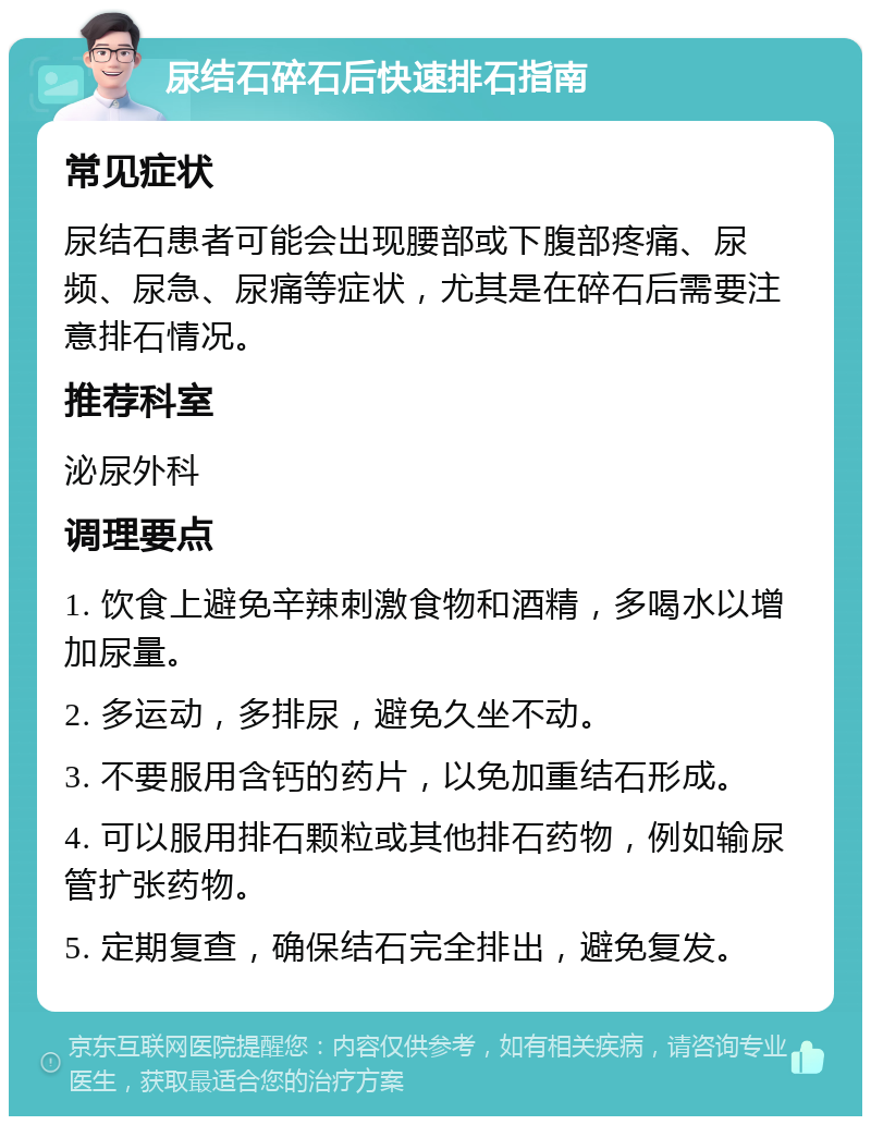 尿结石碎石后快速排石指南 常见症状 尿结石患者可能会出现腰部或下腹部疼痛、尿频、尿急、尿痛等症状，尤其是在碎石后需要注意排石情况。 推荐科室 泌尿外科 调理要点 1. 饮食上避免辛辣刺激食物和酒精，多喝水以增加尿量。 2. 多运动，多排尿，避免久坐不动。 3. 不要服用含钙的药片，以免加重结石形成。 4. 可以服用排石颗粒或其他排石药物，例如输尿管扩张药物。 5. 定期复查，确保结石完全排出，避免复发。