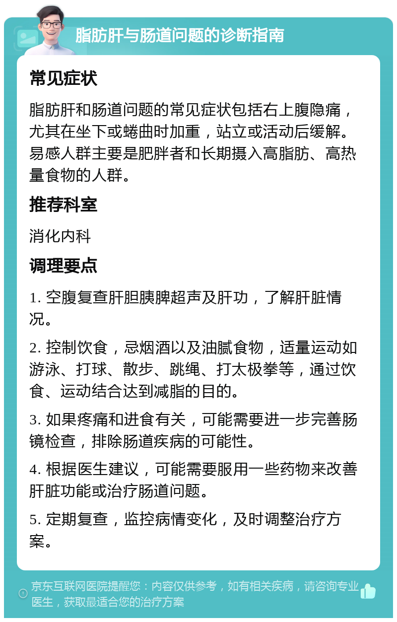 脂肪肝与肠道问题的诊断指南 常见症状 脂肪肝和肠道问题的常见症状包括右上腹隐痛，尤其在坐下或蜷曲时加重，站立或活动后缓解。易感人群主要是肥胖者和长期摄入高脂肪、高热量食物的人群。 推荐科室 消化内科 调理要点 1. 空腹复查肝胆胰脾超声及肝功，了解肝脏情况。 2. 控制饮食，忌烟酒以及油腻食物，适量运动如游泳、打球、散步、跳绳、打太极拳等，通过饮食、运动结合达到减脂的目的。 3. 如果疼痛和进食有关，可能需要进一步完善肠镜检查，排除肠道疾病的可能性。 4. 根据医生建议，可能需要服用一些药物来改善肝脏功能或治疗肠道问题。 5. 定期复查，监控病情变化，及时调整治疗方案。