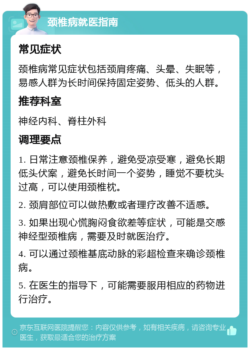 颈椎病就医指南 常见症状 颈椎病常见症状包括颈肩疼痛、头晕、失眠等，易感人群为长时间保持固定姿势、低头的人群。 推荐科室 神经内科、脊柱外科 调理要点 1. 日常注意颈椎保养，避免受凉受寒，避免长期低头伏案，避免长时间一个姿势，睡觉不要枕头过高，可以使用颈椎枕。 2. 颈肩部位可以做热敷或者理疗改善不适感。 3. 如果出现心慌胸闷食欲差等症状，可能是交感神经型颈椎病，需要及时就医治疗。 4. 可以通过颈椎基底动脉的彩超检查来确诊颈椎病。 5. 在医生的指导下，可能需要服用相应的药物进行治疗。