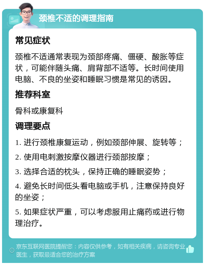 颈椎不适的调理指南 常见症状 颈椎不适通常表现为颈部疼痛、僵硬、酸胀等症状，可能伴随头痛、肩背部不适等。长时间使用电脑、不良的坐姿和睡眠习惯是常见的诱因。 推荐科室 骨科或康复科 调理要点 1. 进行颈椎康复运动，例如颈部伸展、旋转等； 2. 使用电刺激按摩仪器进行颈部按摩； 3. 选择合适的枕头，保持正确的睡眠姿势； 4. 避免长时间低头看电脑或手机，注意保持良好的坐姿； 5. 如果症状严重，可以考虑服用止痛药或进行物理治疗。