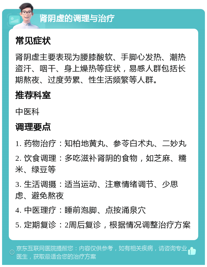 肾阴虚的调理与治疗 常见症状 肾阴虚主要表现为腰膝酸软、手脚心发热、潮热盗汗、咽干、身上燥热等症状，易感人群包括长期熬夜、过度劳累、性生活频繁等人群。 推荐科室 中医科 调理要点 1. 药物治疗：知柏地黄丸、参苓白术丸、二妙丸 2. 饮食调理：多吃滋补肾阴的食物，如芝麻、糯米、绿豆等 3. 生活调摄：适当运动、注意情绪调节、少思虑、避免熬夜 4. 中医理疗：睡前泡脚、点按涌泉穴 5. 定期复诊：2周后复诊，根据情况调整治疗方案