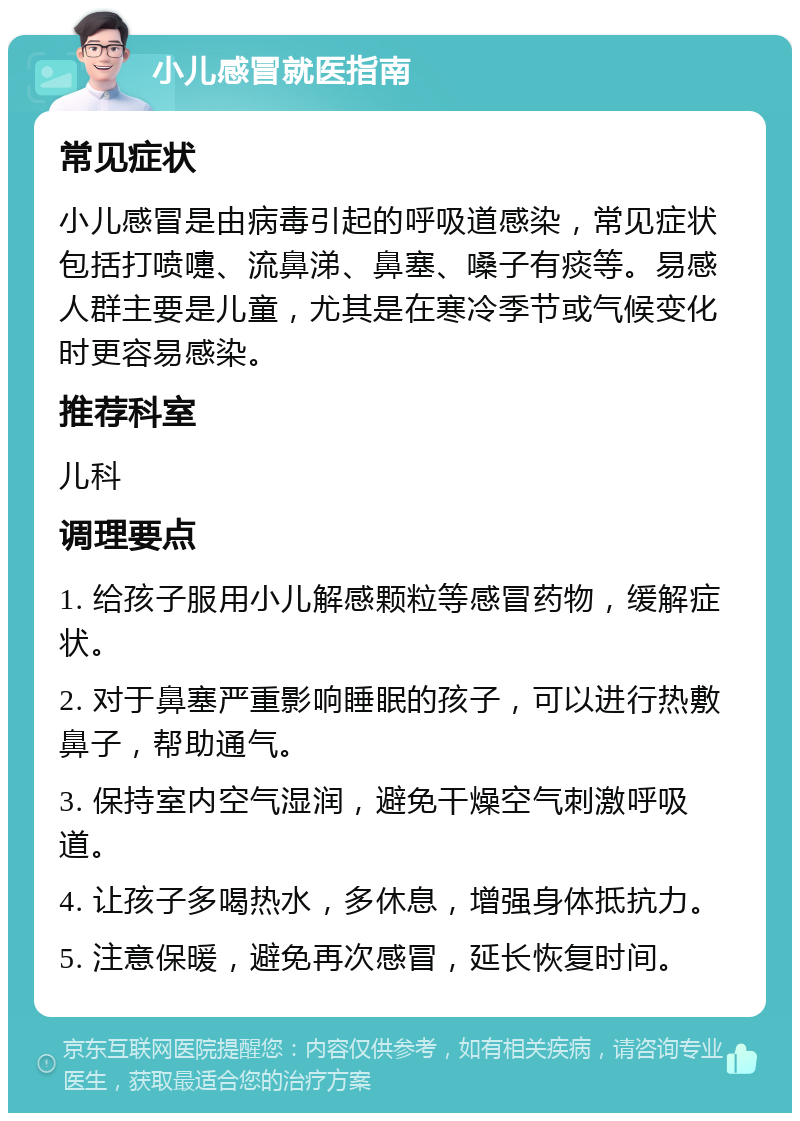 小儿感冒就医指南 常见症状 小儿感冒是由病毒引起的呼吸道感染，常见症状包括打喷嚏、流鼻涕、鼻塞、嗓子有痰等。易感人群主要是儿童，尤其是在寒冷季节或气候变化时更容易感染。 推荐科室 儿科 调理要点 1. 给孩子服用小儿解感颗粒等感冒药物，缓解症状。 2. 对于鼻塞严重影响睡眠的孩子，可以进行热敷鼻子，帮助通气。 3. 保持室内空气湿润，避免干燥空气刺激呼吸道。 4. 让孩子多喝热水，多休息，增强身体抵抗力。 5. 注意保暖，避免再次感冒，延长恢复时间。