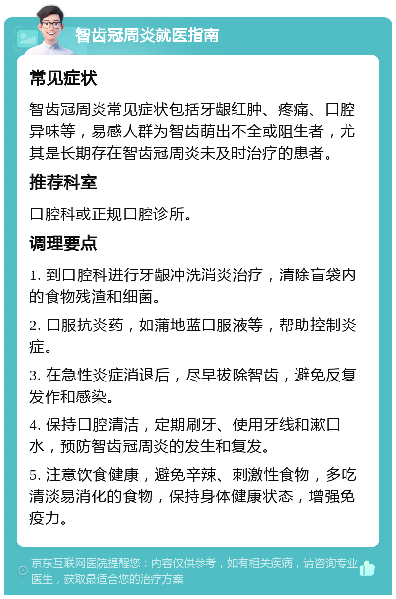 智齿冠周炎就医指南 常见症状 智齿冠周炎常见症状包括牙龈红肿、疼痛、口腔异味等，易感人群为智齿萌出不全或阻生者，尤其是长期存在智齿冠周炎未及时治疗的患者。 推荐科室 口腔科或正规口腔诊所。 调理要点 1. 到口腔科进行牙龈冲洗消炎治疗，清除盲袋内的食物残渣和细菌。 2. 口服抗炎药，如蒲地蓝口服液等，帮助控制炎症。 3. 在急性炎症消退后，尽早拔除智齿，避免反复发作和感染。 4. 保持口腔清洁，定期刷牙、使用牙线和漱口水，预防智齿冠周炎的发生和复发。 5. 注意饮食健康，避免辛辣、刺激性食物，多吃清淡易消化的食物，保持身体健康状态，增强免疫力。