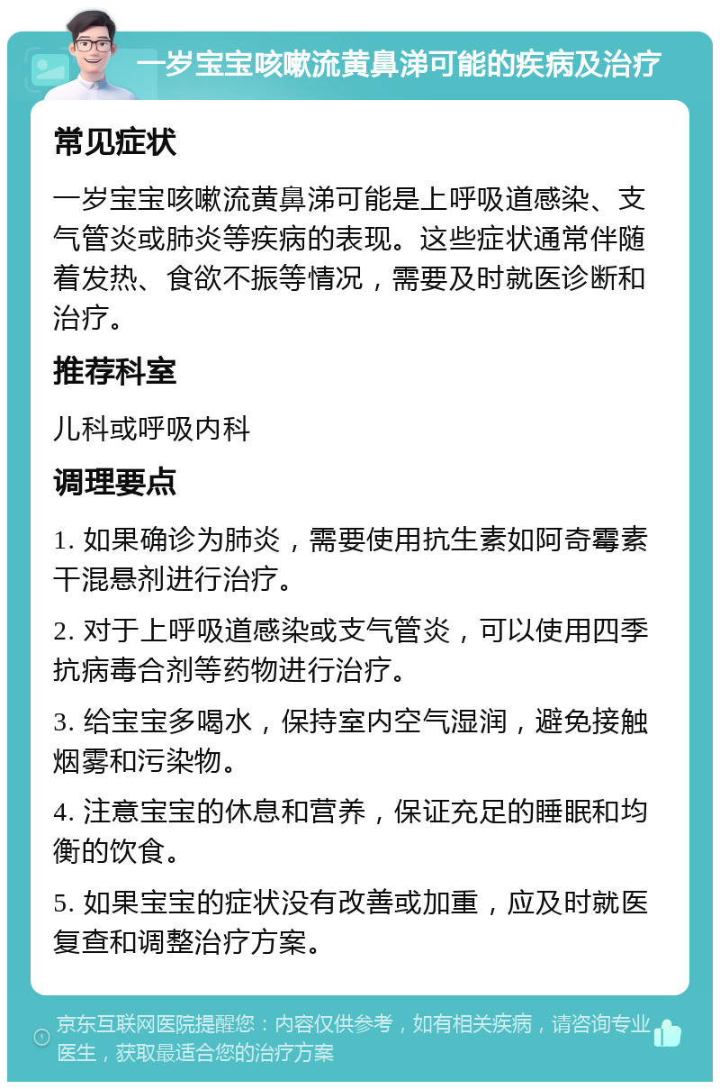 一岁宝宝咳嗽流黄鼻涕可能的疾病及治疗 常见症状 一岁宝宝咳嗽流黄鼻涕可能是上呼吸道感染、支气管炎或肺炎等疾病的表现。这些症状通常伴随着发热、食欲不振等情况，需要及时就医诊断和治疗。 推荐科室 儿科或呼吸内科 调理要点 1. 如果确诊为肺炎，需要使用抗生素如阿奇霉素干混悬剂进行治疗。 2. 对于上呼吸道感染或支气管炎，可以使用四季抗病毒合剂等药物进行治疗。 3. 给宝宝多喝水，保持室内空气湿润，避免接触烟雾和污染物。 4. 注意宝宝的休息和营养，保证充足的睡眠和均衡的饮食。 5. 如果宝宝的症状没有改善或加重，应及时就医复查和调整治疗方案。