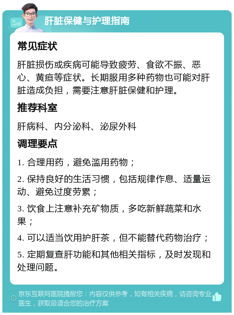 肝脏保健与护理指南 常见症状 肝脏损伤或疾病可能导致疲劳、食欲不振、恶心、黄疸等症状。长期服用多种药物也可能对肝脏造成负担，需要注意肝脏保健和护理。 推荐科室 肝病科、内分泌科、泌尿外科 调理要点 1. 合理用药，避免滥用药物； 2. 保持良好的生活习惯，包括规律作息、适量运动、避免过度劳累； 3. 饮食上注意补充矿物质，多吃新鲜蔬菜和水果； 4. 可以适当饮用护肝茶，但不能替代药物治疗； 5. 定期复查肝功能和其他相关指标，及时发现和处理问题。