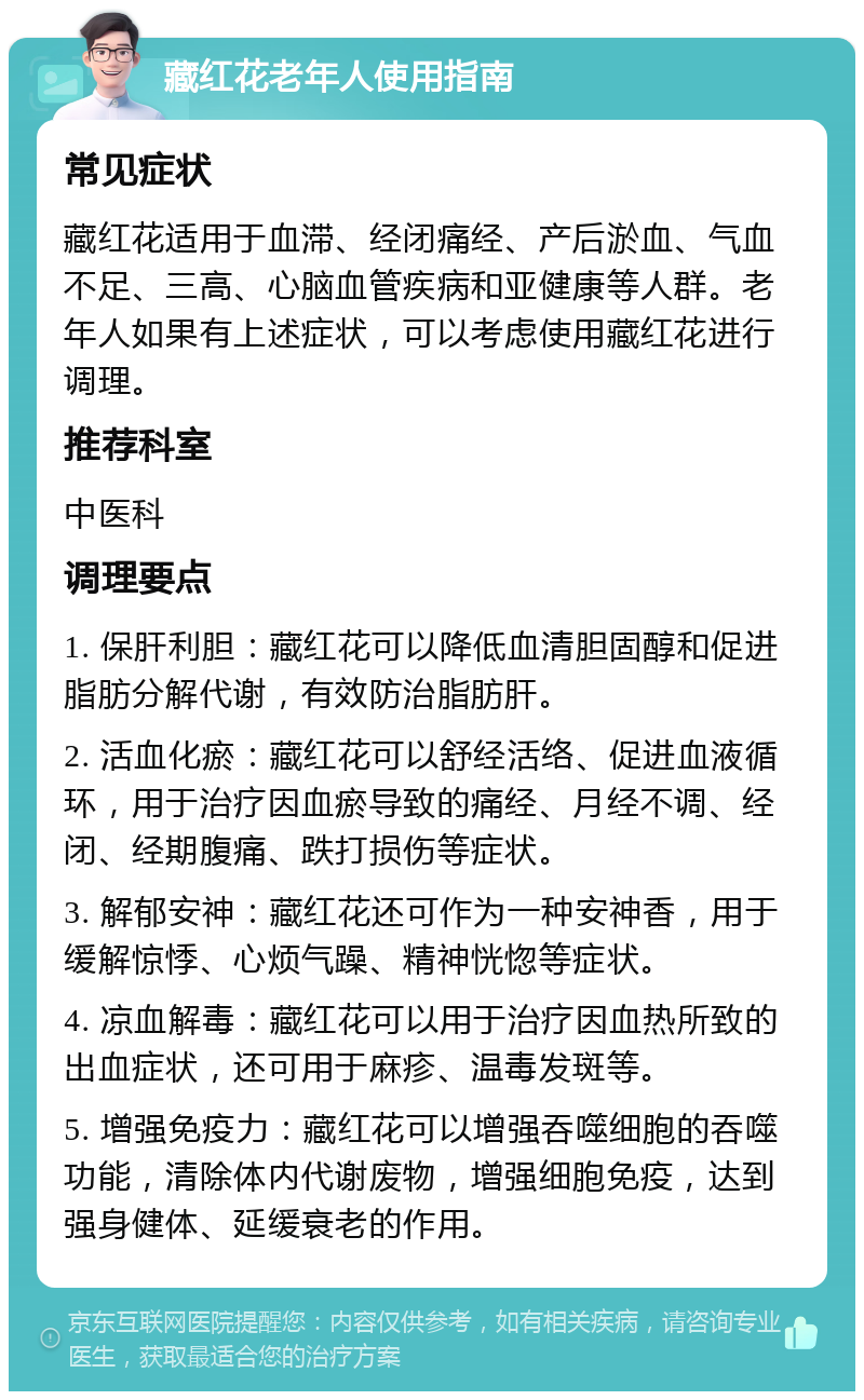 藏红花老年人使用指南 常见症状 藏红花适用于血滞、经闭痛经、产后淤血、气血不足、三高、心脑血管疾病和亚健康等人群。老年人如果有上述症状，可以考虑使用藏红花进行调理。 推荐科室 中医科 调理要点 1. 保肝利胆：藏红花可以降低血清胆固醇和促进脂肪分解代谢，有效防治脂肪肝。 2. 活血化瘀：藏红花可以舒经活络、促进血液循环，用于治疗因血瘀导致的痛经、月经不调、经闭、经期腹痛、跌打损伤等症状。 3. 解郁安神：藏红花还可作为一种安神香，用于缓解惊悸、心烦气躁、精神恍惚等症状。 4. 凉血解毒：藏红花可以用于治疗因血热所致的出血症状，还可用于麻疹、温毒发斑等。 5. 增强免疫力：藏红花可以增强吞噬细胞的吞噬功能，清除体内代谢废物，增强细胞免疫，达到强身健体、延缓衰老的作用。