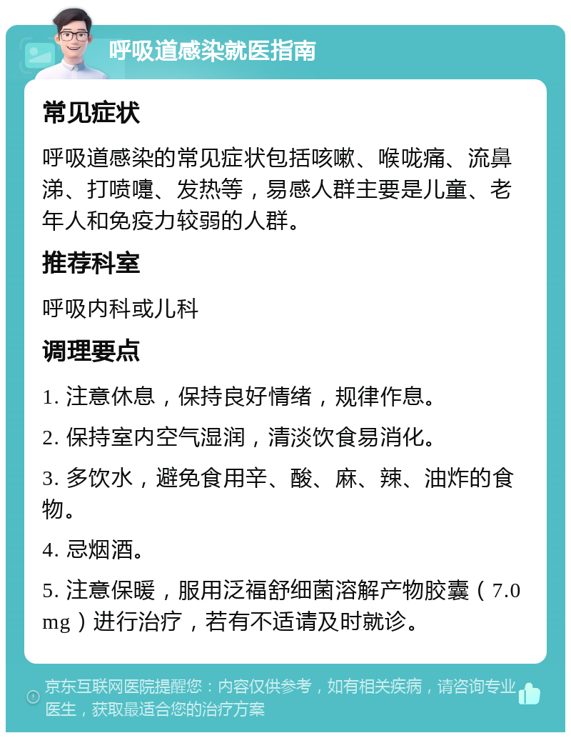 呼吸道感染就医指南 常见症状 呼吸道感染的常见症状包括咳嗽、喉咙痛、流鼻涕、打喷嚏、发热等，易感人群主要是儿童、老年人和免疫力较弱的人群。 推荐科室 呼吸内科或儿科 调理要点 1. 注意休息，保持良好情绪，规律作息。 2. 保持室内空气湿润，清淡饮食易消化。 3. 多饮水，避免食用辛、酸、麻、辣、油炸的食物。 4. 忌烟酒。 5. 注意保暖，服用泛福舒细菌溶解产物胶囊（7.0mg）进行治疗，若有不适请及时就诊。