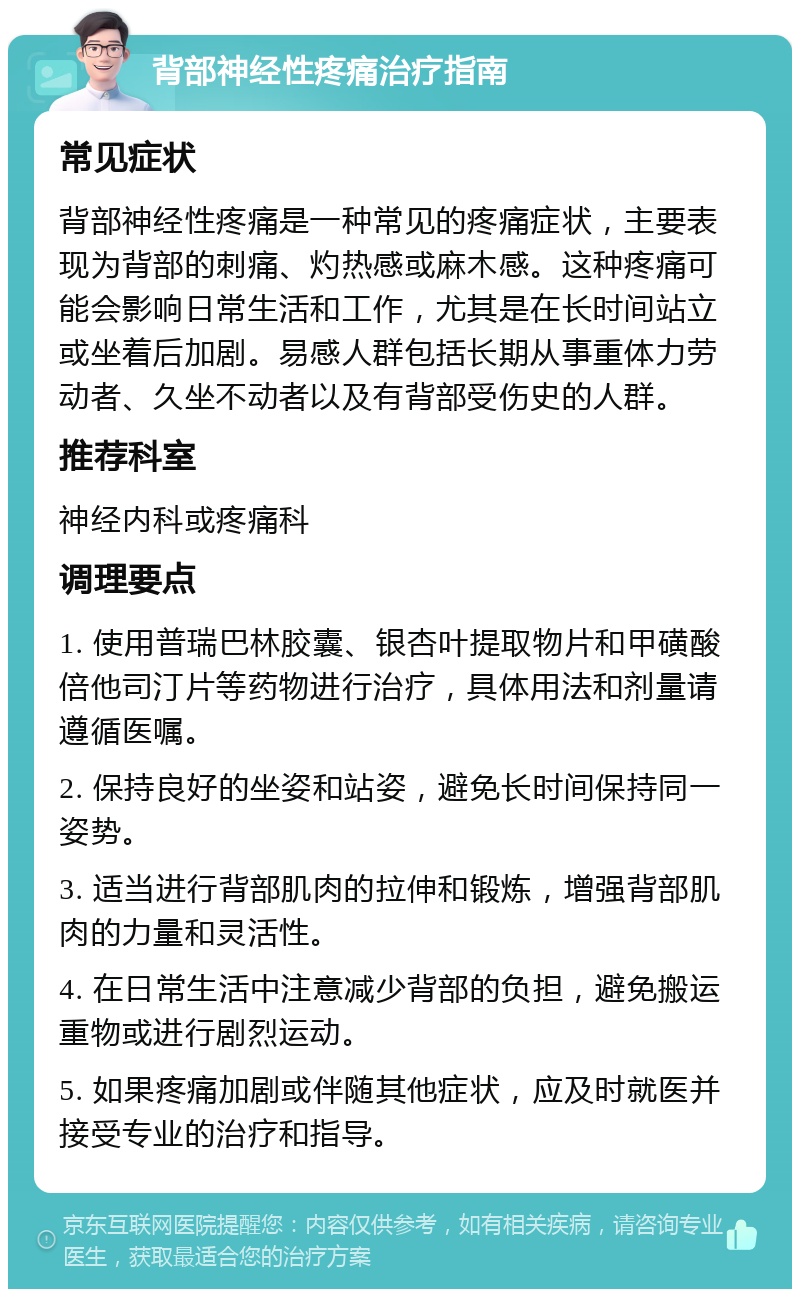 背部神经性疼痛治疗指南 常见症状 背部神经性疼痛是一种常见的疼痛症状，主要表现为背部的刺痛、灼热感或麻木感。这种疼痛可能会影响日常生活和工作，尤其是在长时间站立或坐着后加剧。易感人群包括长期从事重体力劳动者、久坐不动者以及有背部受伤史的人群。 推荐科室 神经内科或疼痛科 调理要点 1. 使用普瑞巴林胶囊、银杏叶提取物片和甲磺酸倍他司汀片等药物进行治疗，具体用法和剂量请遵循医嘱。 2. 保持良好的坐姿和站姿，避免长时间保持同一姿势。 3. 适当进行背部肌肉的拉伸和锻炼，增强背部肌肉的力量和灵活性。 4. 在日常生活中注意减少背部的负担，避免搬运重物或进行剧烈运动。 5. 如果疼痛加剧或伴随其他症状，应及时就医并接受专业的治疗和指导。