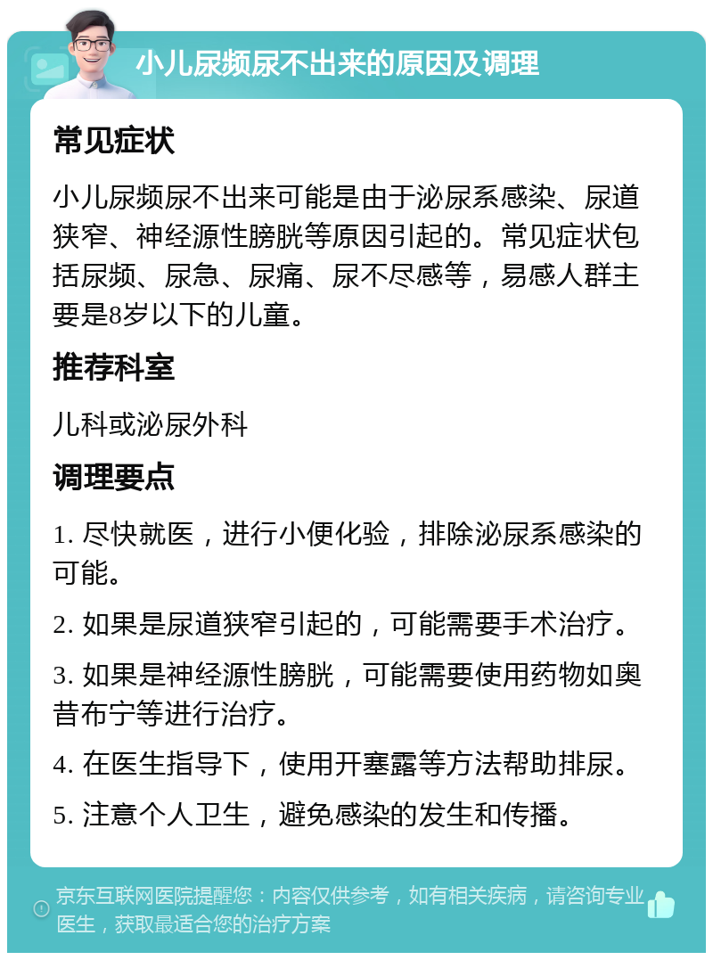 小儿尿频尿不出来的原因及调理 常见症状 小儿尿频尿不出来可能是由于泌尿系感染、尿道狭窄、神经源性膀胱等原因引起的。常见症状包括尿频、尿急、尿痛、尿不尽感等，易感人群主要是8岁以下的儿童。 推荐科室 儿科或泌尿外科 调理要点 1. 尽快就医，进行小便化验，排除泌尿系感染的可能。 2. 如果是尿道狭窄引起的，可能需要手术治疗。 3. 如果是神经源性膀胱，可能需要使用药物如奥昔布宁等进行治疗。 4. 在医生指导下，使用开塞露等方法帮助排尿。 5. 注意个人卫生，避免感染的发生和传播。