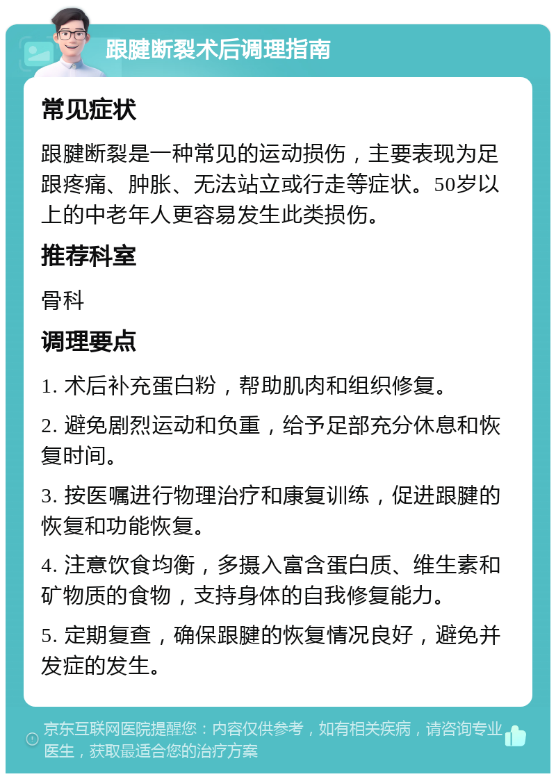 跟腱断裂术后调理指南 常见症状 跟腱断裂是一种常见的运动损伤，主要表现为足跟疼痛、肿胀、无法站立或行走等症状。50岁以上的中老年人更容易发生此类损伤。 推荐科室 骨科 调理要点 1. 术后补充蛋白粉，帮助肌肉和组织修复。 2. 避免剧烈运动和负重，给予足部充分休息和恢复时间。 3. 按医嘱进行物理治疗和康复训练，促进跟腱的恢复和功能恢复。 4. 注意饮食均衡，多摄入富含蛋白质、维生素和矿物质的食物，支持身体的自我修复能力。 5. 定期复查，确保跟腱的恢复情况良好，避免并发症的发生。