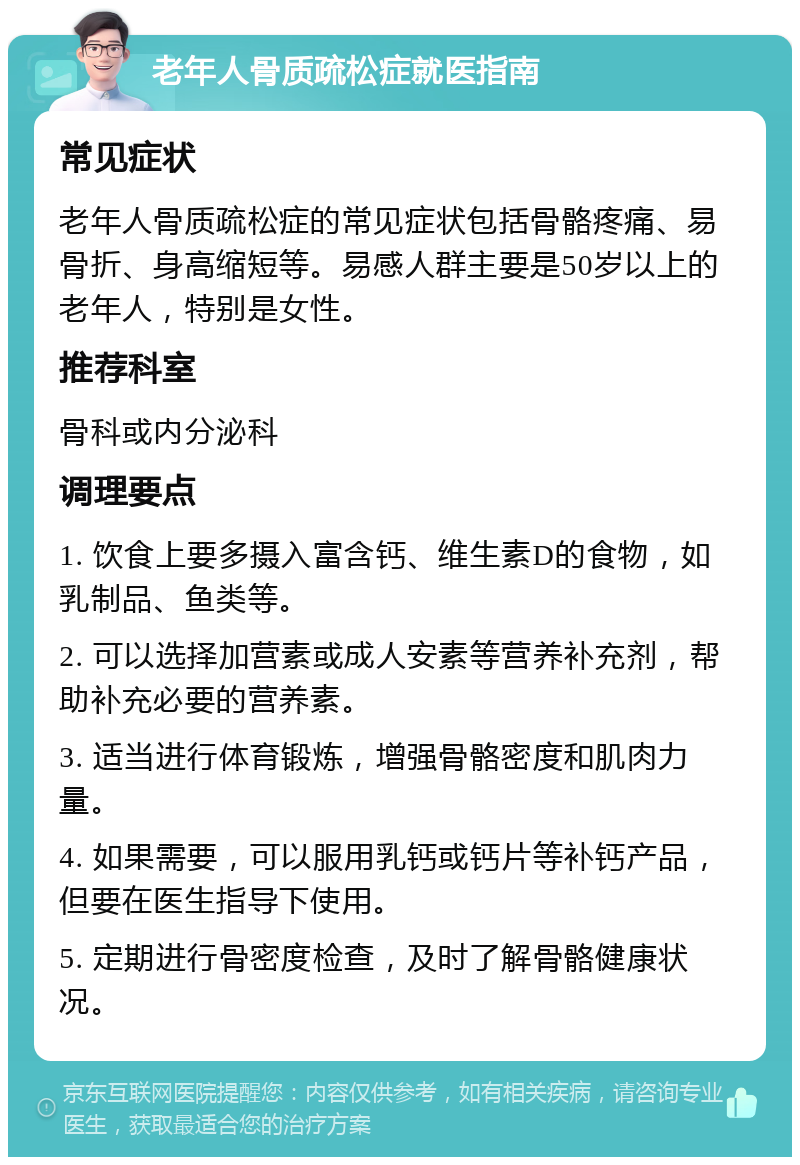 老年人骨质疏松症就医指南 常见症状 老年人骨质疏松症的常见症状包括骨骼疼痛、易骨折、身高缩短等。易感人群主要是50岁以上的老年人，特别是女性。 推荐科室 骨科或内分泌科 调理要点 1. 饮食上要多摄入富含钙、维生素D的食物，如乳制品、鱼类等。 2. 可以选择加营素或成人安素等营养补充剂，帮助补充必要的营养素。 3. 适当进行体育锻炼，增强骨骼密度和肌肉力量。 4. 如果需要，可以服用乳钙或钙片等补钙产品，但要在医生指导下使用。 5. 定期进行骨密度检查，及时了解骨骼健康状况。