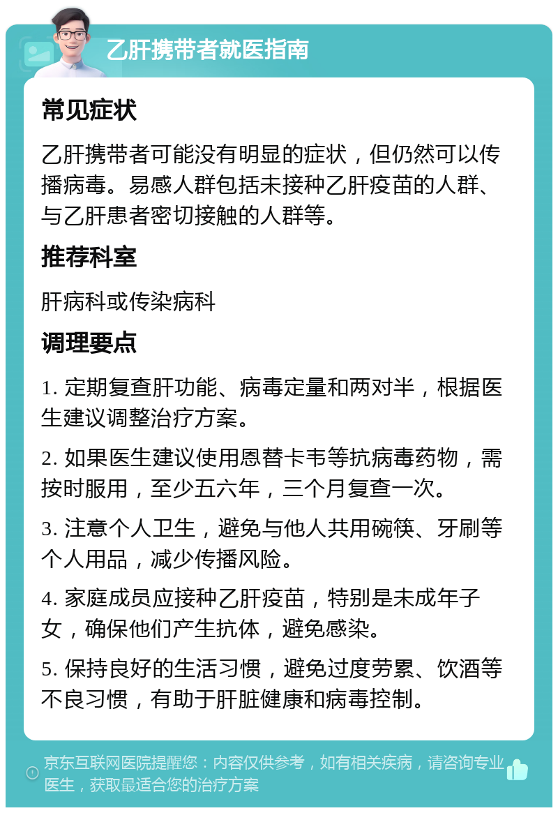 乙肝携带者就医指南 常见症状 乙肝携带者可能没有明显的症状，但仍然可以传播病毒。易感人群包括未接种乙肝疫苗的人群、与乙肝患者密切接触的人群等。 推荐科室 肝病科或传染病科 调理要点 1. 定期复查肝功能、病毒定量和两对半，根据医生建议调整治疗方案。 2. 如果医生建议使用恩替卡韦等抗病毒药物，需按时服用，至少五六年，三个月复查一次。 3. 注意个人卫生，避免与他人共用碗筷、牙刷等个人用品，减少传播风险。 4. 家庭成员应接种乙肝疫苗，特别是未成年子女，确保他们产生抗体，避免感染。 5. 保持良好的生活习惯，避免过度劳累、饮酒等不良习惯，有助于肝脏健康和病毒控制。