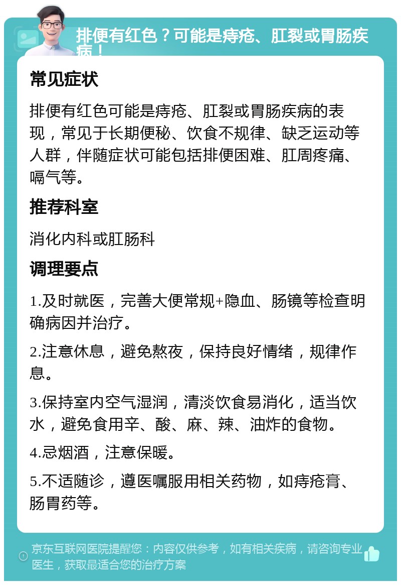 排便有红色？可能是痔疮、肛裂或胃肠疾病！ 常见症状 排便有红色可能是痔疮、肛裂或胃肠疾病的表现，常见于长期便秘、饮食不规律、缺乏运动等人群，伴随症状可能包括排便困难、肛周疼痛、嗝气等。 推荐科室 消化内科或肛肠科 调理要点 1.及时就医，完善大便常规+隐血、肠镜等检查明确病因并治疗。 2.注意休息，避免熬夜，保持良好情绪，规律作息。 3.保持室内空气湿润，清淡饮食易消化，适当饮水，避免食用辛、酸、麻、辣、油炸的食物。 4.忌烟酒，注意保暖。 5.不适随诊，遵医嘱服用相关药物，如痔疮膏、肠胃药等。