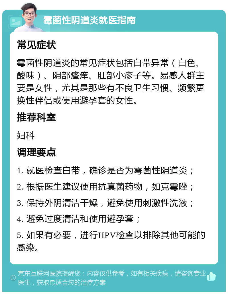 霉菌性阴道炎就医指南 常见症状 霉菌性阴道炎的常见症状包括白带异常（白色、酸味）、阴部瘙痒、肛部小疹子等。易感人群主要是女性，尤其是那些有不良卫生习惯、频繁更换性伴侣或使用避孕套的女性。 推荐科室 妇科 调理要点 1. 就医检查白带，确诊是否为霉菌性阴道炎； 2. 根据医生建议使用抗真菌药物，如克霉唑； 3. 保持外阴清洁干燥，避免使用刺激性洗液； 4. 避免过度清洁和使用避孕套； 5. 如果有必要，进行HPV检查以排除其他可能的感染。