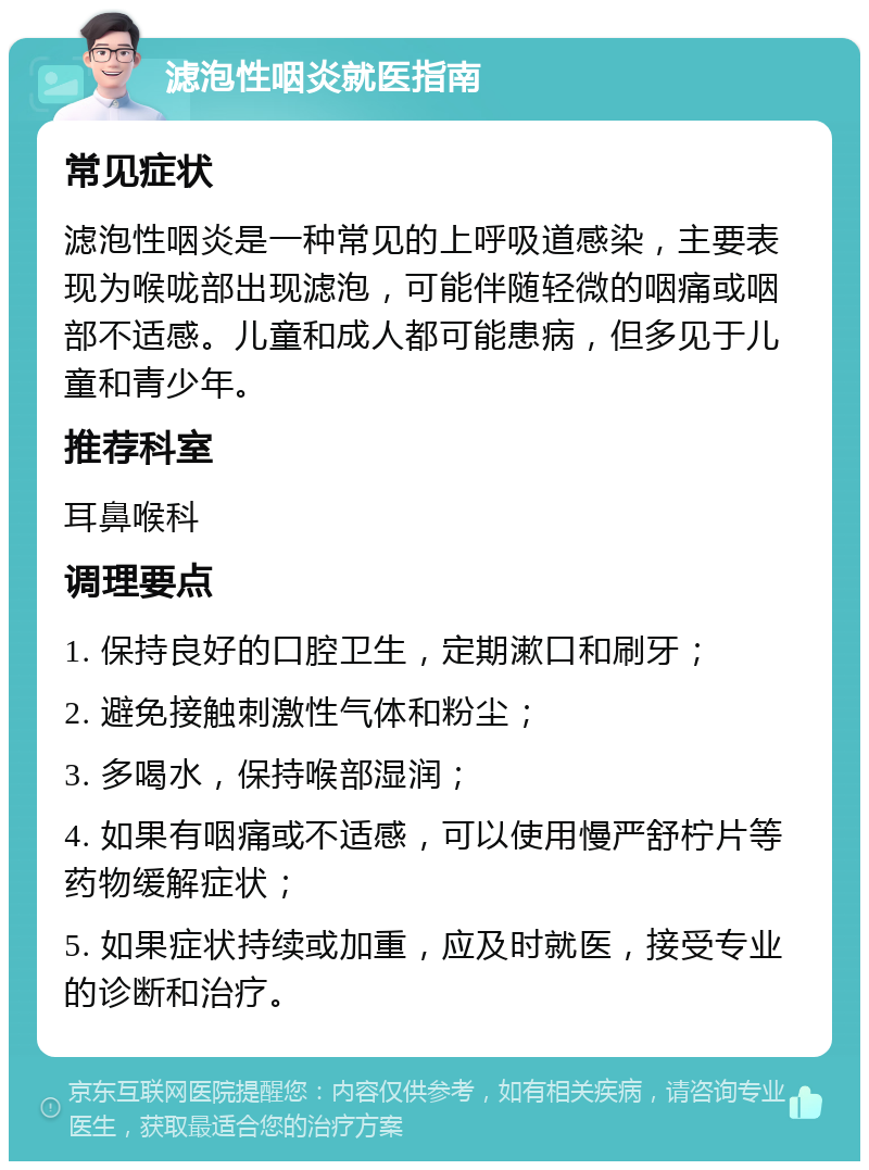 滤泡性咽炎就医指南 常见症状 滤泡性咽炎是一种常见的上呼吸道感染，主要表现为喉咙部出现滤泡，可能伴随轻微的咽痛或咽部不适感。儿童和成人都可能患病，但多见于儿童和青少年。 推荐科室 耳鼻喉科 调理要点 1. 保持良好的口腔卫生，定期漱口和刷牙； 2. 避免接触刺激性气体和粉尘； 3. 多喝水，保持喉部湿润； 4. 如果有咽痛或不适感，可以使用慢严舒柠片等药物缓解症状； 5. 如果症状持续或加重，应及时就医，接受专业的诊断和治疗。