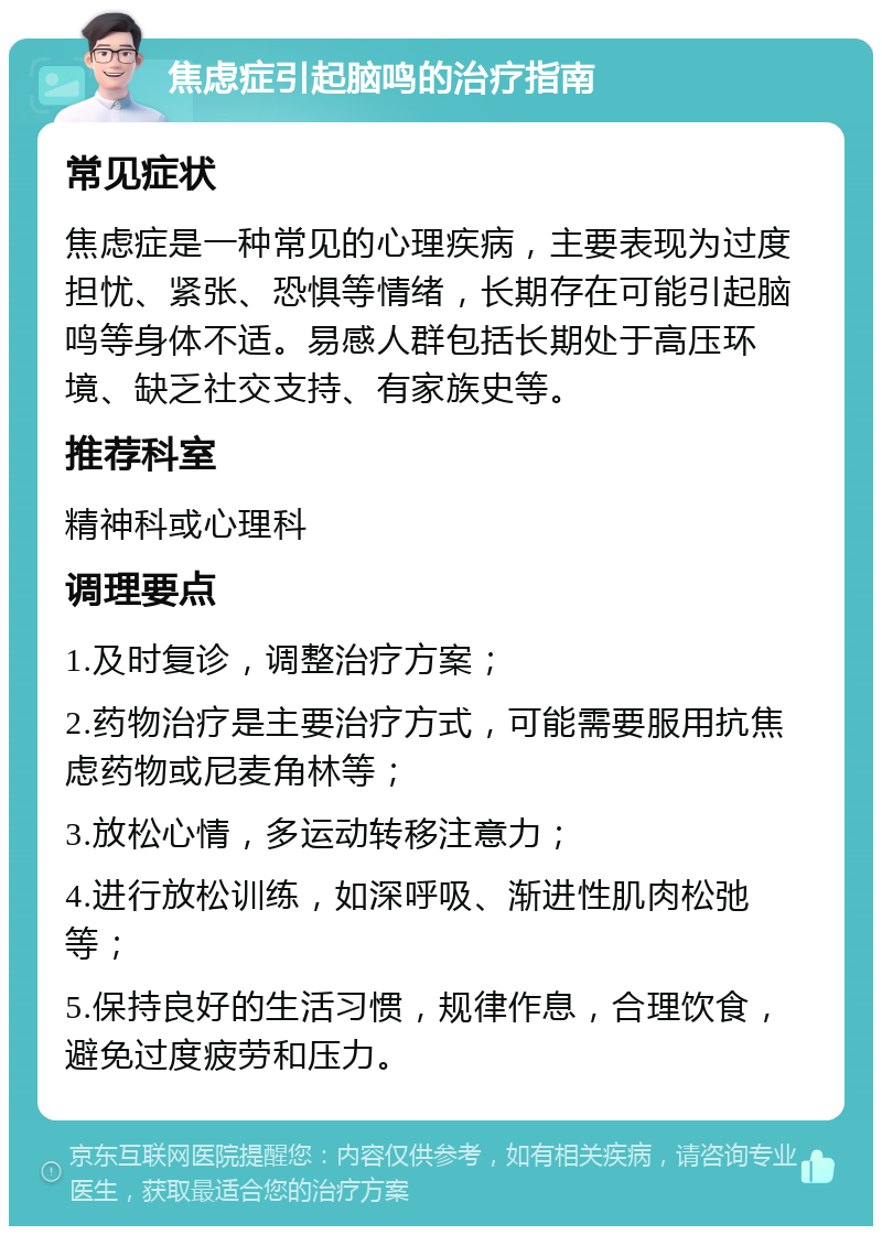 焦虑症引起脑鸣的治疗指南 常见症状 焦虑症是一种常见的心理疾病，主要表现为过度担忧、紧张、恐惧等情绪，长期存在可能引起脑鸣等身体不适。易感人群包括长期处于高压环境、缺乏社交支持、有家族史等。 推荐科室 精神科或心理科 调理要点 1.及时复诊，调整治疗方案； 2.药物治疗是主要治疗方式，可能需要服用抗焦虑药物或尼麦角林等； 3.放松心情，多运动转移注意力； 4.进行放松训练，如深呼吸、渐进性肌肉松弛等； 5.保持良好的生活习惯，规律作息，合理饮食，避免过度疲劳和压力。