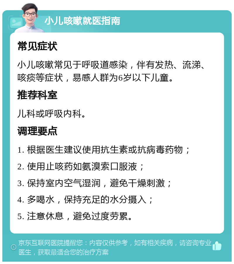 小儿咳嗽就医指南 常见症状 小儿咳嗽常见于呼吸道感染，伴有发热、流涕、咳痰等症状，易感人群为6岁以下儿童。 推荐科室 儿科或呼吸内科。 调理要点 1. 根据医生建议使用抗生素或抗病毒药物； 2. 使用止咳药如氨溴索口服液； 3. 保持室内空气湿润，避免干燥刺激； 4. 多喝水，保持充足的水分摄入； 5. 注意休息，避免过度劳累。