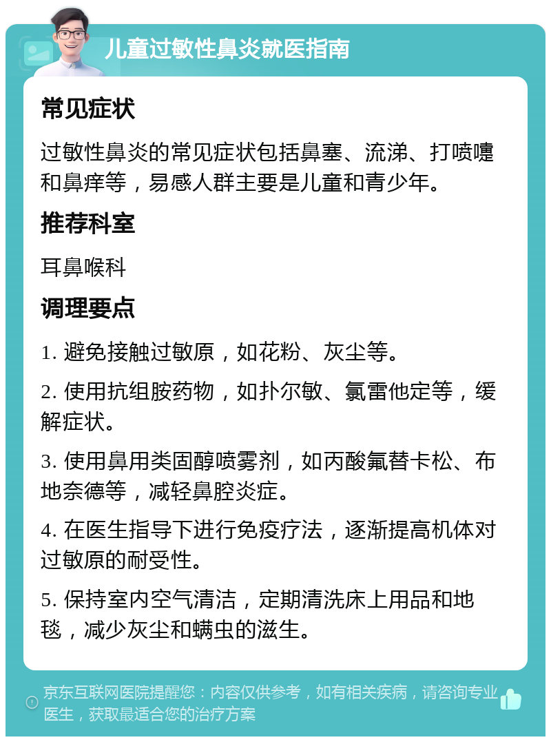 儿童过敏性鼻炎就医指南 常见症状 过敏性鼻炎的常见症状包括鼻塞、流涕、打喷嚏和鼻痒等，易感人群主要是儿童和青少年。 推荐科室 耳鼻喉科 调理要点 1. 避免接触过敏原，如花粉、灰尘等。 2. 使用抗组胺药物，如扑尔敏、氯雷他定等，缓解症状。 3. 使用鼻用类固醇喷雾剂，如丙酸氟替卡松、布地奈德等，减轻鼻腔炎症。 4. 在医生指导下进行免疫疗法，逐渐提高机体对过敏原的耐受性。 5. 保持室内空气清洁，定期清洗床上用品和地毯，减少灰尘和螨虫的滋生。