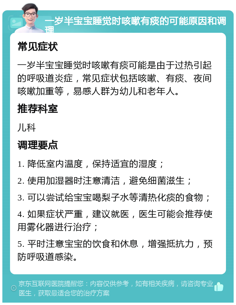 一岁半宝宝睡觉时咳嗽有痰的可能原因和调理 常见症状 一岁半宝宝睡觉时咳嗽有痰可能是由于过热引起的呼吸道炎症，常见症状包括咳嗽、有痰、夜间咳嗽加重等，易感人群为幼儿和老年人。 推荐科室 儿科 调理要点 1. 降低室内温度，保持适宜的湿度； 2. 使用加湿器时注意清洁，避免细菌滋生； 3. 可以尝试给宝宝喝梨子水等清热化痰的食物； 4. 如果症状严重，建议就医，医生可能会推荐使用雾化器进行治疗； 5. 平时注意宝宝的饮食和休息，增强抵抗力，预防呼吸道感染。