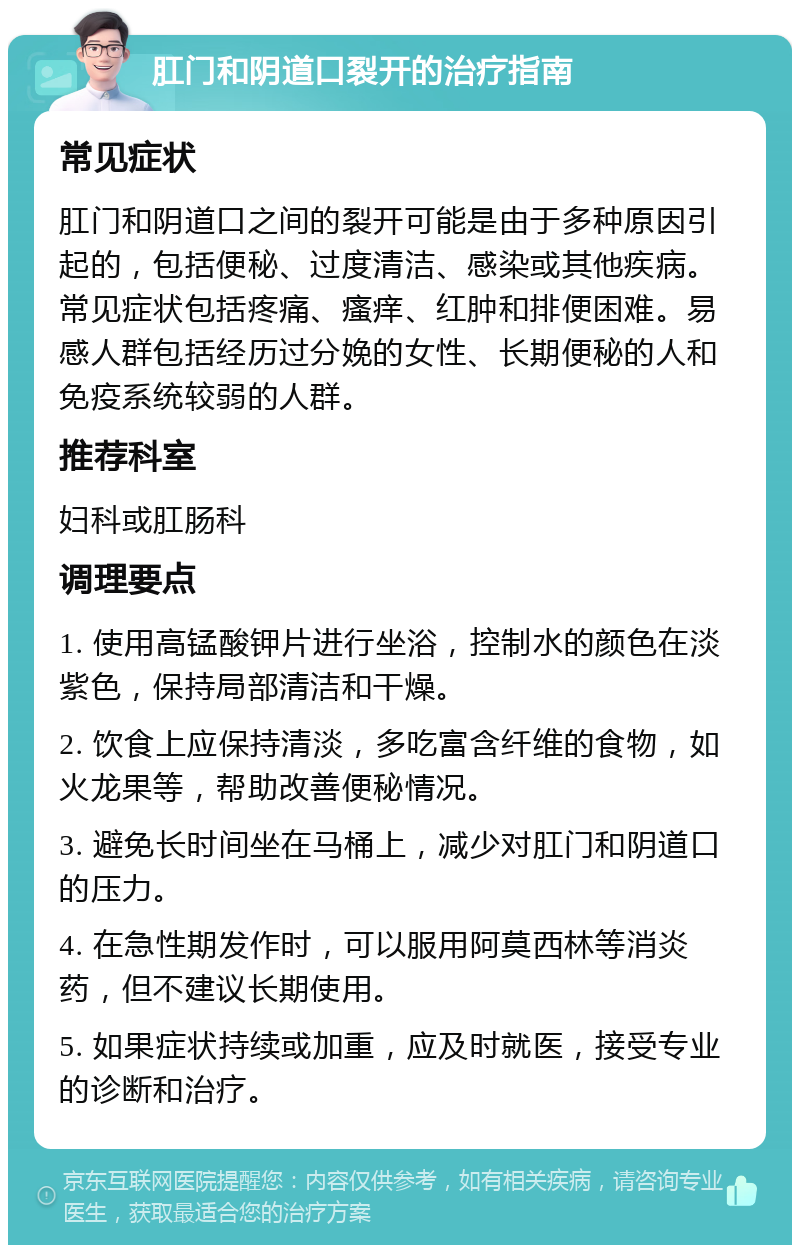 肛门和阴道口裂开的治疗指南 常见症状 肛门和阴道口之间的裂开可能是由于多种原因引起的，包括便秘、过度清洁、感染或其他疾病。常见症状包括疼痛、瘙痒、红肿和排便困难。易感人群包括经历过分娩的女性、长期便秘的人和免疫系统较弱的人群。 推荐科室 妇科或肛肠科 调理要点 1. 使用高锰酸钾片进行坐浴，控制水的颜色在淡紫色，保持局部清洁和干燥。 2. 饮食上应保持清淡，多吃富含纤维的食物，如火龙果等，帮助改善便秘情况。 3. 避免长时间坐在马桶上，减少对肛门和阴道口的压力。 4. 在急性期发作时，可以服用阿莫西林等消炎药，但不建议长期使用。 5. 如果症状持续或加重，应及时就医，接受专业的诊断和治疗。