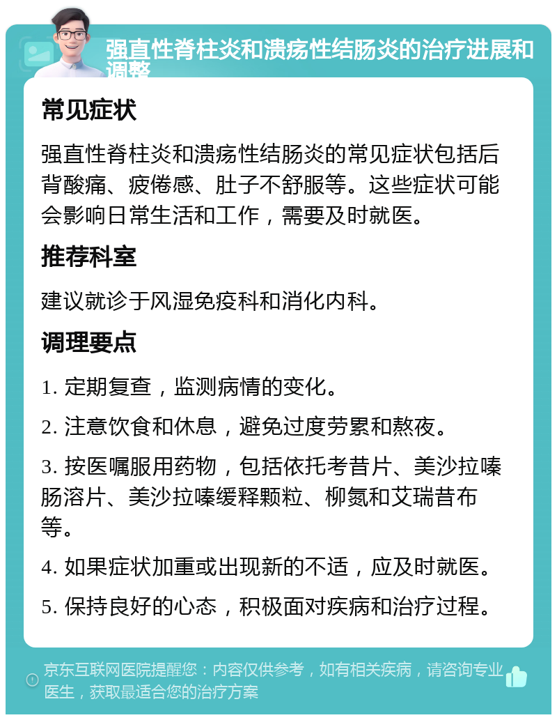 强直性脊柱炎和溃疡性结肠炎的治疗进展和调整 常见症状 强直性脊柱炎和溃疡性结肠炎的常见症状包括后背酸痛、疲倦感、肚子不舒服等。这些症状可能会影响日常生活和工作，需要及时就医。 推荐科室 建议就诊于风湿免疫科和消化内科。 调理要点 1. 定期复查，监测病情的变化。 2. 注意饮食和休息，避免过度劳累和熬夜。 3. 按医嘱服用药物，包括依托考昔片、美沙拉嗪肠溶片、美沙拉嗪缓释颗粒、柳氮和艾瑞昔布等。 4. 如果症状加重或出现新的不适，应及时就医。 5. 保持良好的心态，积极面对疾病和治疗过程。