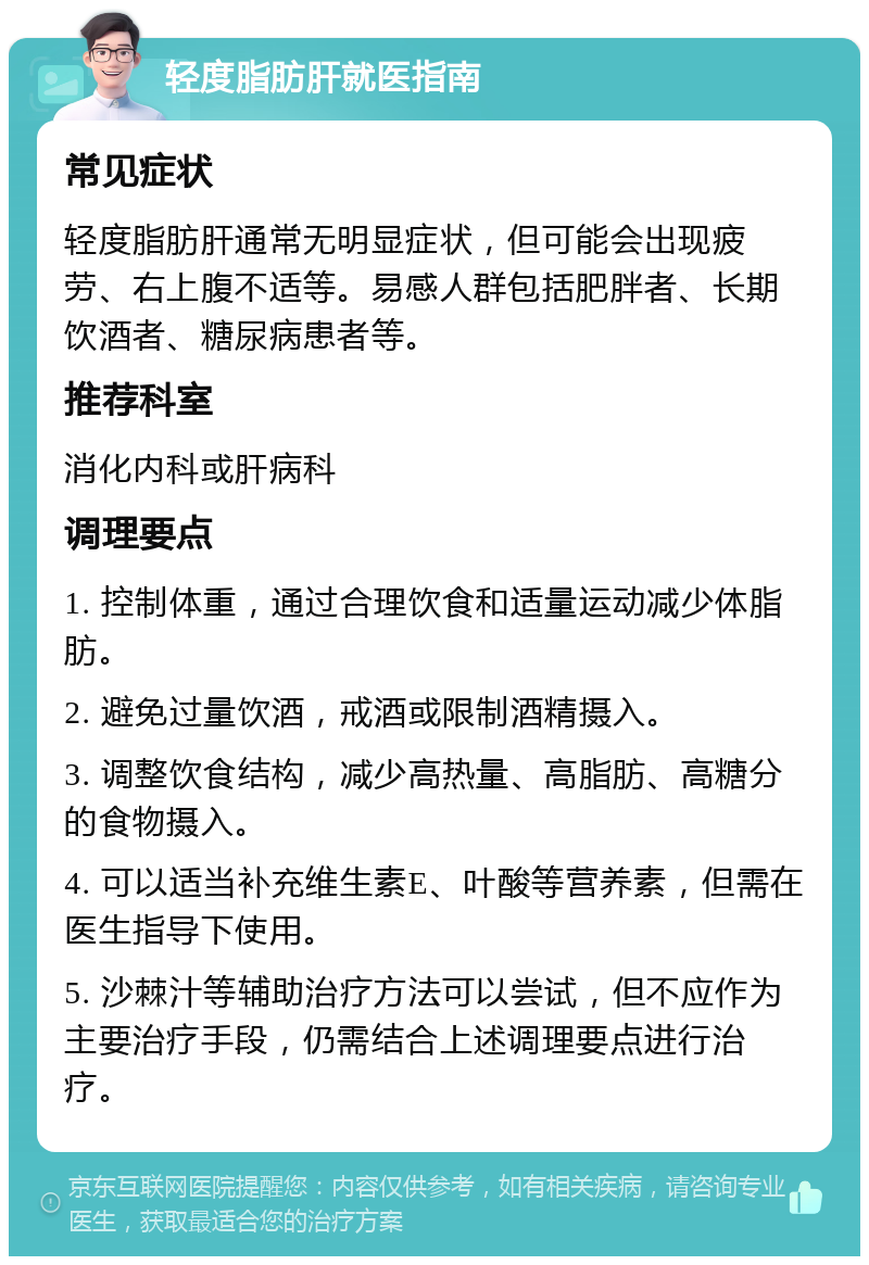 轻度脂肪肝就医指南 常见症状 轻度脂肪肝通常无明显症状，但可能会出现疲劳、右上腹不适等。易感人群包括肥胖者、长期饮酒者、糖尿病患者等。 推荐科室 消化内科或肝病科 调理要点 1. 控制体重，通过合理饮食和适量运动减少体脂肪。 2. 避免过量饮酒，戒酒或限制酒精摄入。 3. 调整饮食结构，减少高热量、高脂肪、高糖分的食物摄入。 4. 可以适当补充维生素E、叶酸等营养素，但需在医生指导下使用。 5. 沙棘汁等辅助治疗方法可以尝试，但不应作为主要治疗手段，仍需结合上述调理要点进行治疗。