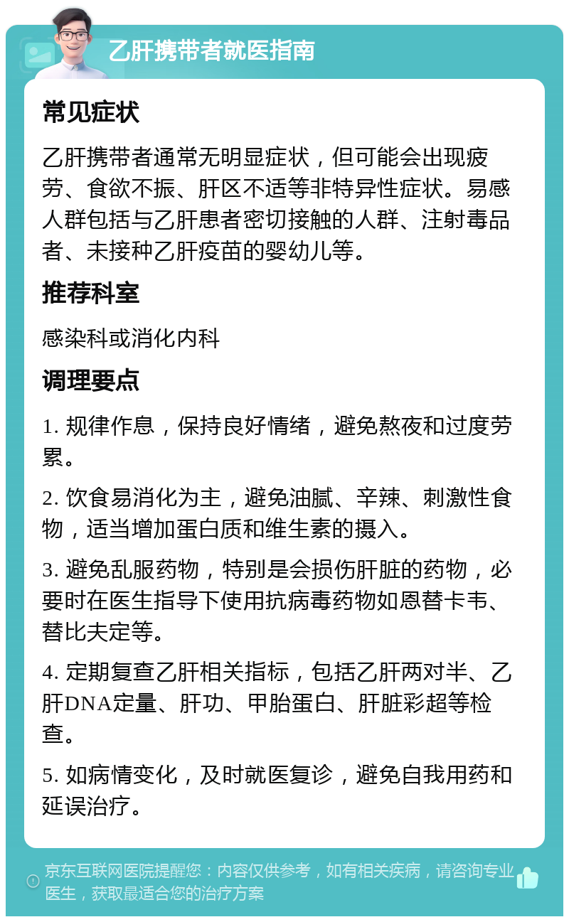 乙肝携带者就医指南 常见症状 乙肝携带者通常无明显症状，但可能会出现疲劳、食欲不振、肝区不适等非特异性症状。易感人群包括与乙肝患者密切接触的人群、注射毒品者、未接种乙肝疫苗的婴幼儿等。 推荐科室 感染科或消化内科 调理要点 1. 规律作息，保持良好情绪，避免熬夜和过度劳累。 2. 饮食易消化为主，避免油腻、辛辣、刺激性食物，适当增加蛋白质和维生素的摄入。 3. 避免乱服药物，特别是会损伤肝脏的药物，必要时在医生指导下使用抗病毒药物如恩替卡韦、替比夫定等。 4. 定期复查乙肝相关指标，包括乙肝两对半、乙肝DNA定量、肝功、甲胎蛋白、肝脏彩超等检查。 5. 如病情变化，及时就医复诊，避免自我用药和延误治疗。