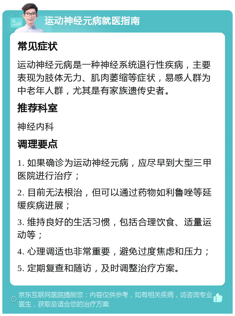 运动神经元病就医指南 常见症状 运动神经元病是一种神经系统退行性疾病，主要表现为肢体无力、肌肉萎缩等症状，易感人群为中老年人群，尤其是有家族遗传史者。 推荐科室 神经内科 调理要点 1. 如果确诊为运动神经元病，应尽早到大型三甲医院进行治疗； 2. 目前无法根治，但可以通过药物如利鲁唑等延缓疾病进展； 3. 维持良好的生活习惯，包括合理饮食、适量运动等； 4. 心理调适也非常重要，避免过度焦虑和压力； 5. 定期复查和随访，及时调整治疗方案。