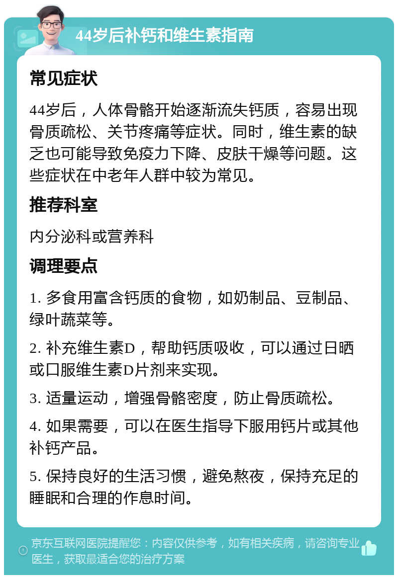 44岁后补钙和维生素指南 常见症状 44岁后，人体骨骼开始逐渐流失钙质，容易出现骨质疏松、关节疼痛等症状。同时，维生素的缺乏也可能导致免疫力下降、皮肤干燥等问题。这些症状在中老年人群中较为常见。 推荐科室 内分泌科或营养科 调理要点 1. 多食用富含钙质的食物，如奶制品、豆制品、绿叶蔬菜等。 2. 补充维生素D，帮助钙质吸收，可以通过日晒或口服维生素D片剂来实现。 3. 适量运动，增强骨骼密度，防止骨质疏松。 4. 如果需要，可以在医生指导下服用钙片或其他补钙产品。 5. 保持良好的生活习惯，避免熬夜，保持充足的睡眠和合理的作息时间。