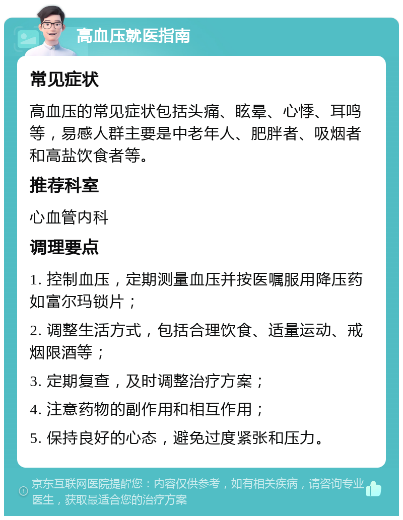 高血压就医指南 常见症状 高血压的常见症状包括头痛、眩晕、心悸、耳鸣等，易感人群主要是中老年人、肥胖者、吸烟者和高盐饮食者等。 推荐科室 心血管内科 调理要点 1. 控制血压，定期测量血压并按医嘱服用降压药如富尔玛锁片； 2. 调整生活方式，包括合理饮食、适量运动、戒烟限酒等； 3. 定期复查，及时调整治疗方案； 4. 注意药物的副作用和相互作用； 5. 保持良好的心态，避免过度紧张和压力。