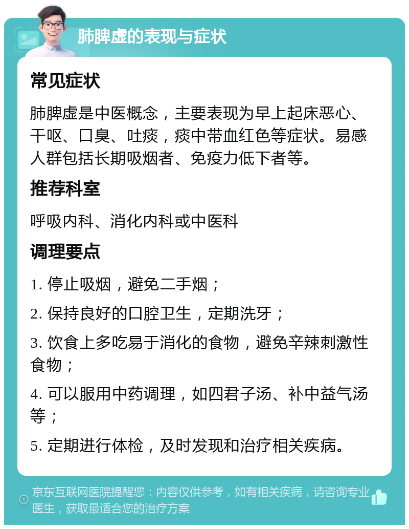 肺脾虚的表现与症状 常见症状 肺脾虚是中医概念，主要表现为早上起床恶心、干呕、口臭、吐痰，痰中带血红色等症状。易感人群包括长期吸烟者、免疫力低下者等。 推荐科室 呼吸内科、消化内科或中医科 调理要点 1. 停止吸烟，避免二手烟； 2. 保持良好的口腔卫生，定期洗牙； 3. 饮食上多吃易于消化的食物，避免辛辣刺激性食物； 4. 可以服用中药调理，如四君子汤、补中益气汤等； 5. 定期进行体检，及时发现和治疗相关疾病。