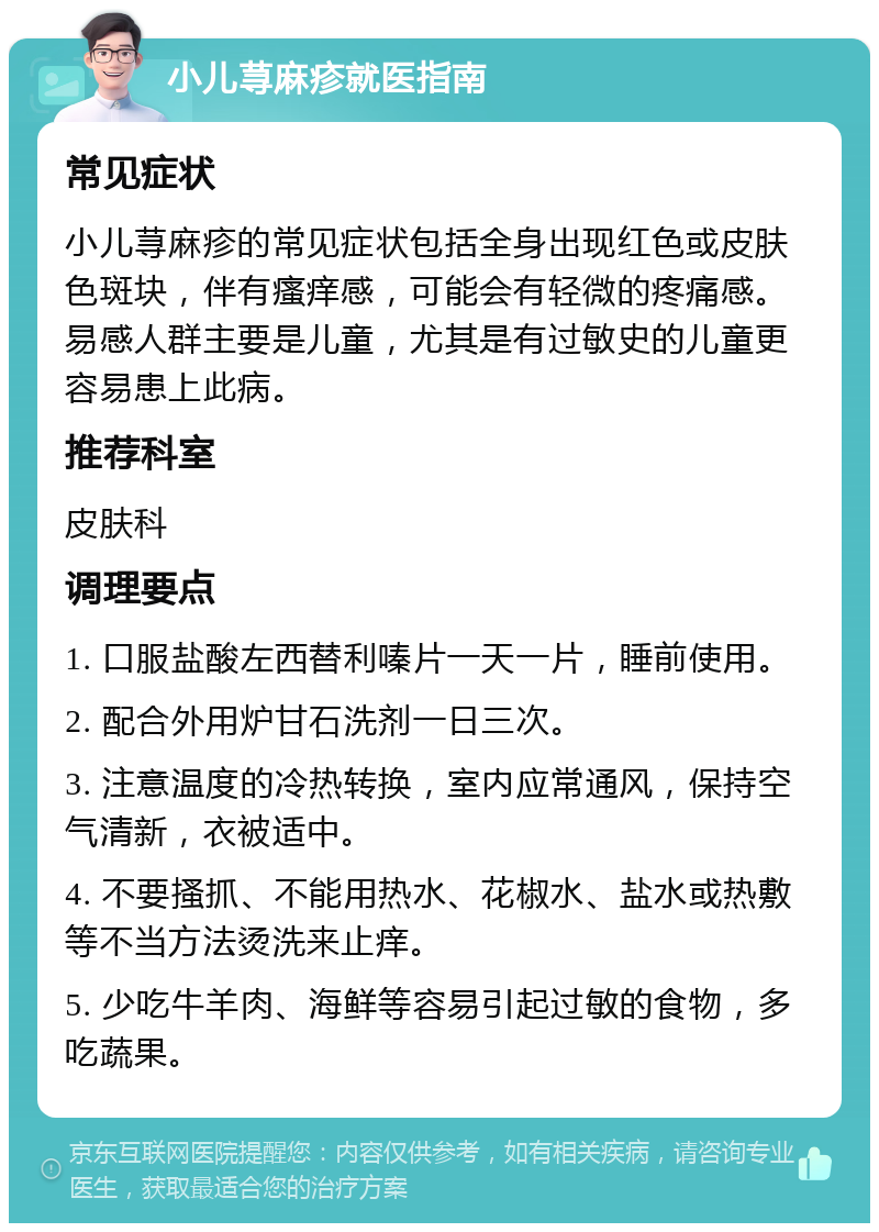 小儿荨麻疹就医指南 常见症状 小儿荨麻疹的常见症状包括全身出现红色或皮肤色斑块，伴有瘙痒感，可能会有轻微的疼痛感。易感人群主要是儿童，尤其是有过敏史的儿童更容易患上此病。 推荐科室 皮肤科 调理要点 1. 口服盐酸左西替利嗪片一天一片，睡前使用。 2. 配合外用炉甘石洗剂一日三次。 3. 注意温度的冷热转换，室内应常通风，保持空气清新，衣被适中。 4. 不要搔抓、不能用热水、花椒水、盐水或热敷等不当方法烫洗来止痒。 5. 少吃牛羊肉、海鲜等容易引起过敏的食物，多吃蔬果。