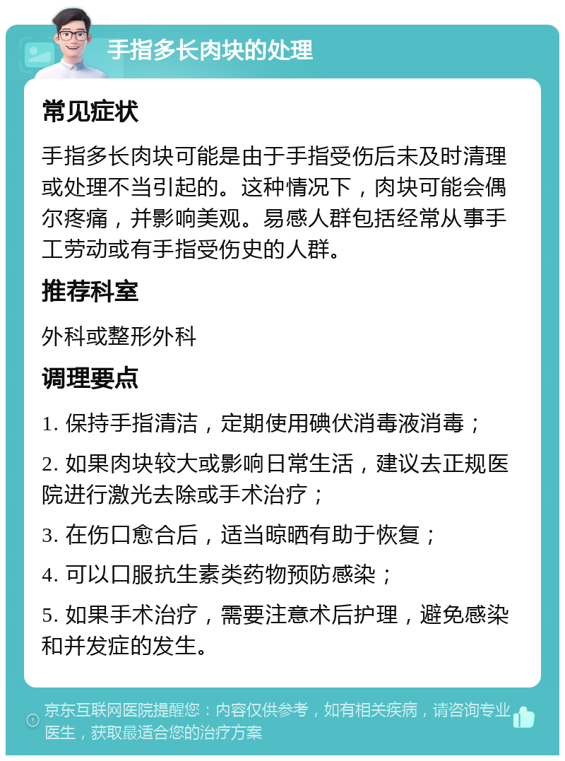 手指多长肉块的处理 常见症状 手指多长肉块可能是由于手指受伤后未及时清理或处理不当引起的。这种情况下，肉块可能会偶尔疼痛，并影响美观。易感人群包括经常从事手工劳动或有手指受伤史的人群。 推荐科室 外科或整形外科 调理要点 1. 保持手指清洁，定期使用碘伏消毒液消毒； 2. 如果肉块较大或影响日常生活，建议去正规医院进行激光去除或手术治疗； 3. 在伤口愈合后，适当晾晒有助于恢复； 4. 可以口服抗生素类药物预防感染； 5. 如果手术治疗，需要注意术后护理，避免感染和并发症的发生。