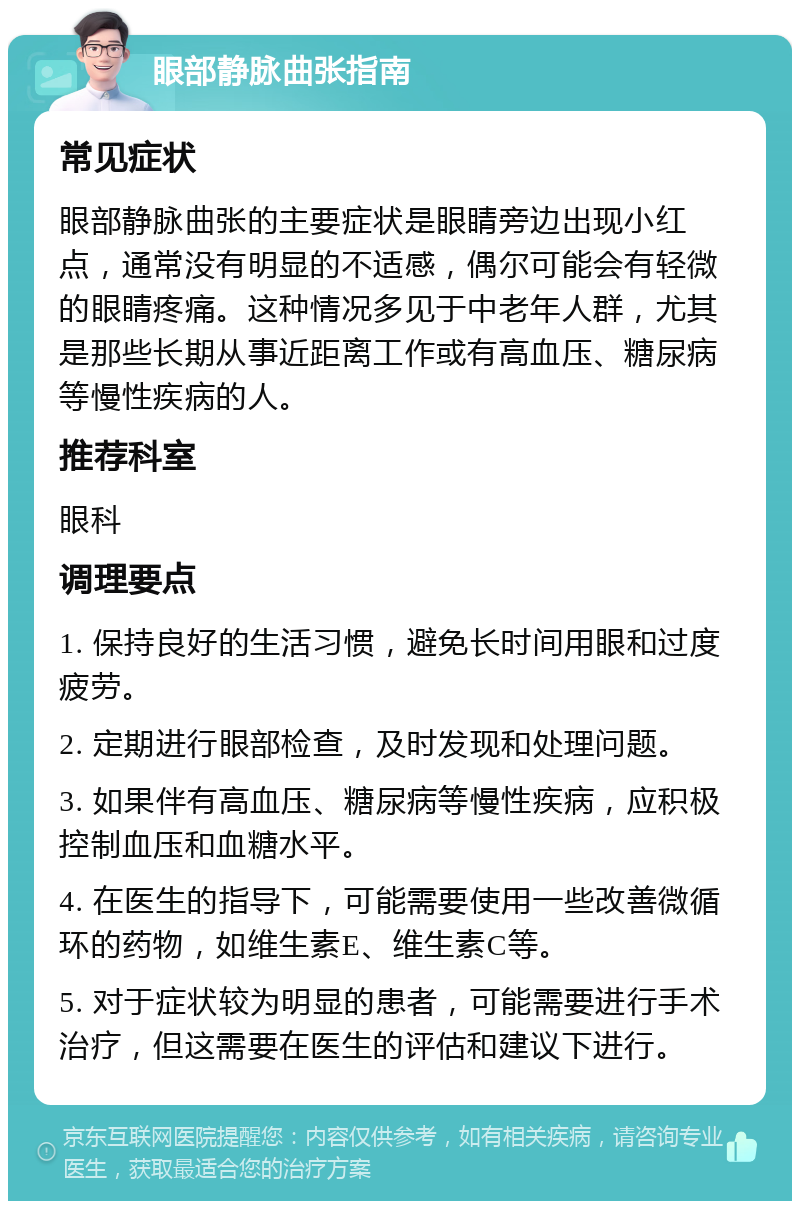 眼部静脉曲张指南 常见症状 眼部静脉曲张的主要症状是眼睛旁边出现小红点，通常没有明显的不适感，偶尔可能会有轻微的眼睛疼痛。这种情况多见于中老年人群，尤其是那些长期从事近距离工作或有高血压、糖尿病等慢性疾病的人。 推荐科室 眼科 调理要点 1. 保持良好的生活习惯，避免长时间用眼和过度疲劳。 2. 定期进行眼部检查，及时发现和处理问题。 3. 如果伴有高血压、糖尿病等慢性疾病，应积极控制血压和血糖水平。 4. 在医生的指导下，可能需要使用一些改善微循环的药物，如维生素E、维生素C等。 5. 对于症状较为明显的患者，可能需要进行手术治疗，但这需要在医生的评估和建议下进行。